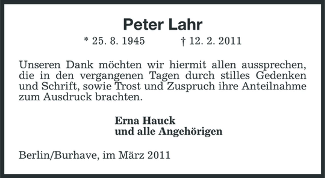 <p>Peter Lahr<br />* 25. 8. 1945 † 12. 2. 2011 Unseren Dank möchten wir hiermit allen aussprechen, die in den vergangenen Tagen durch stilles Gedenken und Schrift, sowie Trost und Zuspruch ihre Anteilnahme zum Ausdruck brachten. Erna Hauck und alle Angehörigen Berlin/Burhave, im März 2011</p>