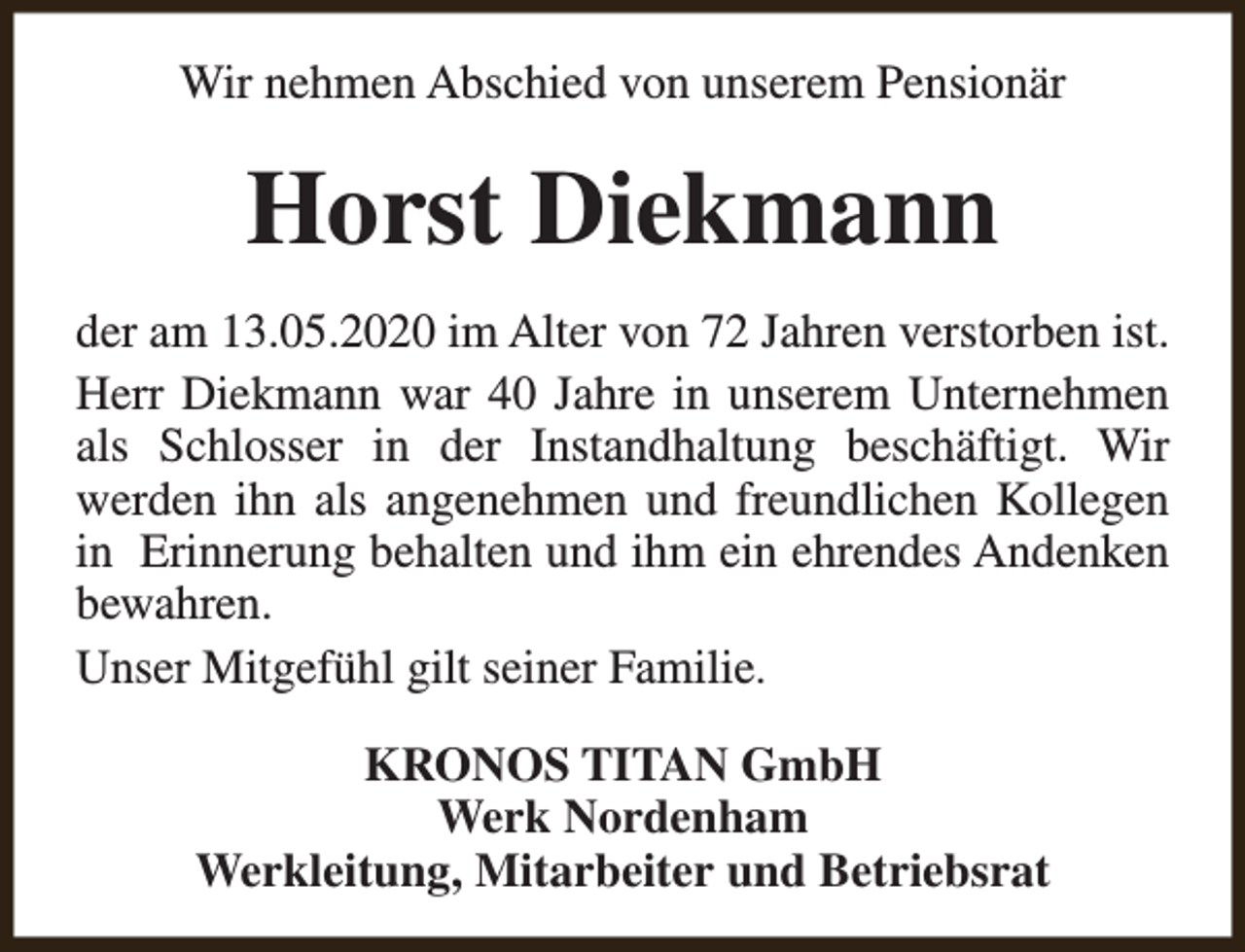 <p>Wir nehmen Abschied von unserem Pensionär</p><p>Horst Diekmann<br />der am 13.05.2020 im Alter von 72 Jahren verstorben ist.<br />Herr Diekmann war 40 Jahre in unserem Unternehmen<br />als Schlosser in der Instandhaltung beschäftigt. Wir<br />werden ihn als angenehmen und freundlichen Kollegen<br />in Erinnerung behalten und ihm ein ehrendes Andenken<br />bewahren.<br />Unser Mitgefühl gilt seiner Familie.<br />KRONOS TITAN GmbH<br />Werk Nordenham<br />Werkleitung, Mitarbeiter und Betriebsrat</p>