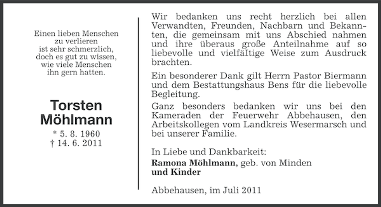 <p>Einen lieben Menschen<br />zu verlieren<br />ist sehr schmerzlich,<br />doch es gut zu wissen,<br />wie viele Menschen<br />ihn gern hatten.</p><p>Torsten<br />Möhlmann<br />* 5. 8. 1960<br />† 14. 6. 2011</p><p>Wir bedanken uns recht herzlich bei allen<br />Verwandten, Freunden, Nachbarn und Bekannten, die gemeinsam mit uns Abschied nahmen<br />und ihre überaus große Anteilnahme auf so<br />liebevolle und vielfäItige Weise zum Ausdruck<br />brachten.<br />Ein besonderer Dank gilt Herrn Pastor Biermann<br />und dem Bestattungshaus Bens für die liebevolle<br />Begleitung.<br />Ganz besonders bedanken wir uns bei den<br />Kameraden der Feuerwehr Abbehausen, den<br />Arbeitskollegen vom Landkreis Wesermarsch und<br />bei unserer Familie.<br />In Liebe und Dankbarkeit:<br />Ramona Möhlmann, geb. von Minden<br />und Kinder<br />Abbehausen, im Juli 2011</p>