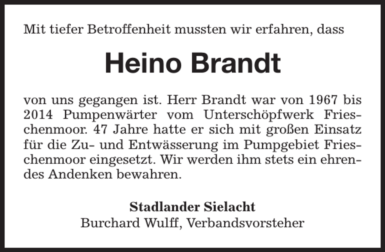 <p>Mit tiefer Betroffenheit mussten wir erfahren, dass</p><p>Heino Brandt<br />von uns gegangen ist. Herr Brandt war von 1967 bis<br />2014 Pumpenwärter vom Unterschöpfwerk Frieschenmoor. 47 Jahre hatte er sich mit großen Einsatz<br />für die Zu- und Entwässerung im Pumpgebiet Frieschenmoor eingesetzt. Wir werden ihm stets ein ehrendes Andenken bewahren.<br />Stadlander Sielacht<br />Burchard Wulff, Verbandsvorsteher</p>