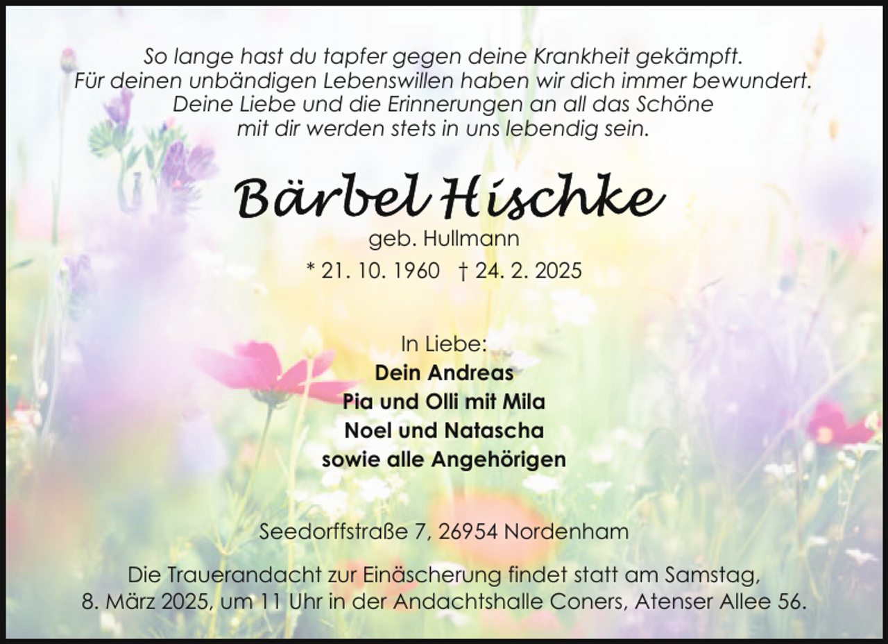 <p>So lange hast du tapfer gegen deine Krankheit gekämpft.<br />Für deinen unbändigen Lebenswillen haben wir dich immer bewundert.<br />Deine Liebe und die Erinnerungen an all das Schöne<br />mit dir werden stets in uns lebendig sein.</p>
<p>geb. Hullmann<br />* 21. 10. 1960 † 24. 2. 2025<br />In Liebe:<br />Dein Andreas<br />Pia und Olli mit Mila<br />Noel und Natascha<br />sowie alle Angehörigen<br />Seedorffstraße 7, 26954 Nordenham<br />Die Trauerandacht zur Einäscherung findet statt am Samstag,<br />8. März 2025, um 11 Uhr in der Andachtshalle Coners, Atenser Allee 56.</p>