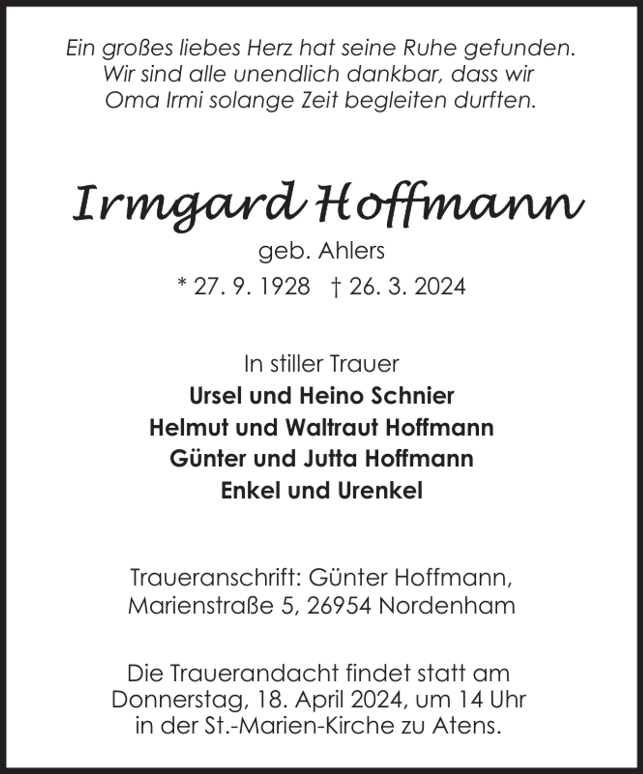 <p>Ein großes liebes Herz hat seine Ruhe gefunden.<br />Wir sind alle unendlich dankbar, dass wir<br />Oma Irmi solange Zeit begleiten durften.</p><p>geb. Ahlers<br />* 27. 9. 1928 † 26. 3. 2024<br />In stiller Trauer<br />Ursel und Heino Schnier<br />Helmut und Waltraut Hoffmann<br />Günter und Jutta Hoffmann<br />Enkel und Urenkel<br />Traueranschrift: Günter Hoffmann,<br />Marienstraße 5, 26954 Nordenham<br />Die Trauerandacht findet statt am<br />Donnerstag, 18. April 2024, um 14 Uhr<br />in der St.-Marien-Kirche zu Atens.</p>