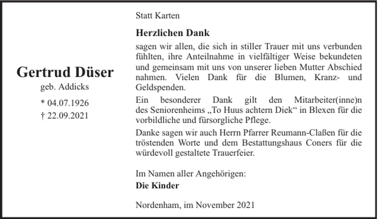 <p>Statt Karten</p><p>Herzlichen Dank</p><p>Gertrud Düser<br />geb. Addicks<br />* 04.07.1926<br />† 22.09.2021</p><p>sagen wir allen, die sich in stiller Trauer mit uns verbunden<br />fühlten, ihre Anteilnahme in vielfältiger Weise bekundeten<br />und gemeinsam mit uns von unserer lieben Mutter Abschied<br />nahmen. Vielen Dank für die Blumen, Kranz- und<br />Geldspenden.<br />Ein besonderer Dank gilt den Mitarbeiter(inne)n<br />des Seniorenheims „To Huus achtern Diek“ in Blexen für die<br />vorbildliche und fürsorgliche Pflege.<br />Danke sagen wir auch Herrn Pfarrer Reumann-Claßen für die<br />tröstenden Worte und dem Bestattungshaus Coners für die<br />würdevoll gestaltete Trauerfeier.<br />Im Namen aller Angehörigen:<br />Die Kinder<br />Nordenham, im November 2021</p>