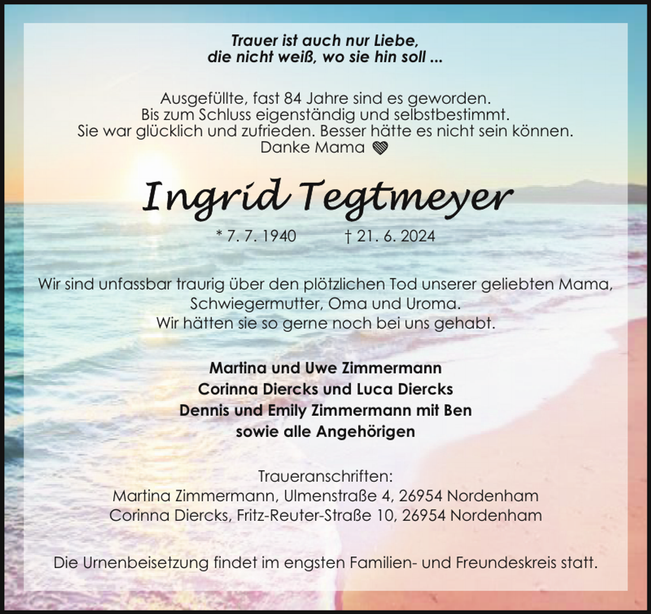 <p>Trauer ist auch nur Liebe,<br />die nicht weiß, wo sie hin soll ...<br />Ausgefüllte, fast 84 Jahre sind es geworden.<br />Bis zum Schluss eigenständig und selbstbestimmt.<br />Sie war glücklich und zufrieden. Besser hätte es nicht sein können.<br />Danke Mama ❤</p>
<p>* 7. 7. 1940</p>
<p>† 21. 6. 2024</p>
<p>Wir sind unfassbar traurig über den plötzlichen Tod unserer geliebten Mama,<br />Schwiegermutter, Oma und Uroma.<br />Wir hätten sie so gerne noch bei uns gehabt.<br />Martina und Uwe Zimmermann<br />Corinna Diercks und Luca Diercks<br />Dennis und Emily Zimmermann mit Ben<br />sowie alle Angehörigen<br />Traueranschriften:<br />Martina Zimmermann, Ulmenstraße 4, 26954 Nordenham<br />Corinna Diercks, Fritz-Reuter-Straße 10, 26954 Nordenham<br />Die Urnenbeisetzung findet im engsten Familien- und Freundeskreis statt.</p>