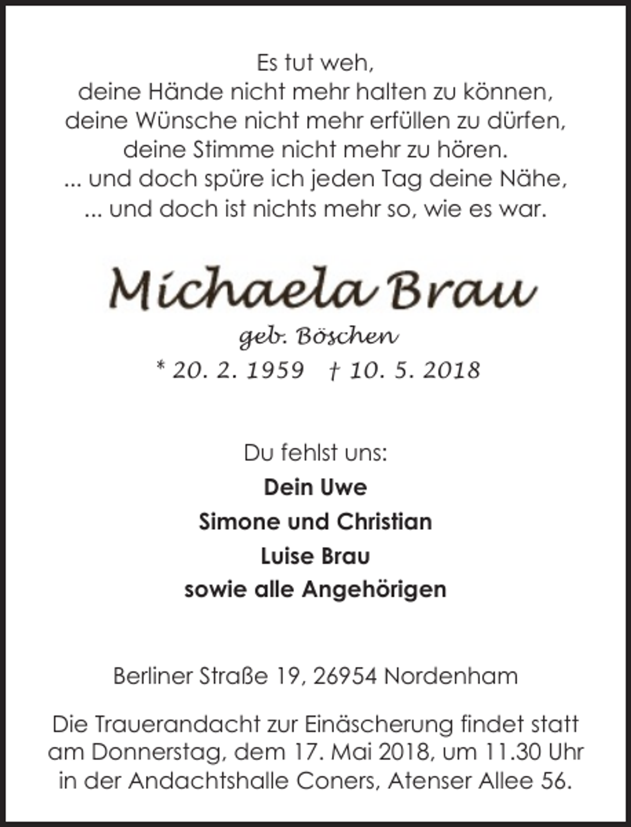 <p>Es tut weh,<br />deine Hände nicht mehr halten zu können,<br />deine Wünsche nicht mehr erfüllen zu dürfen,<br />deine Stimme nicht mehr zu hören.<br />... und doch spüre ich jeden Tag deine Nähe,<br />... und doch ist nichts mehr so, wie es war.</p><p>geb. Böschen</p><p>* 20. 2. 1959</p><p>† 10. 5. 2018</p><p>Du fehlst uns:<br />Dein Uwe<br />Simone und Christian<br />Luise Brau<br />sowie alle Angehörigen<br />Berliner Straße 19, 26954 Nordenham<br />Die Trauerandacht zur Einäscherung findet statt<br />am Donnerstag, dem 17. Mai 2018, um 11.30 Uhr<br />in der Andachtshalle Coners, Atenser Allee 56.</p>