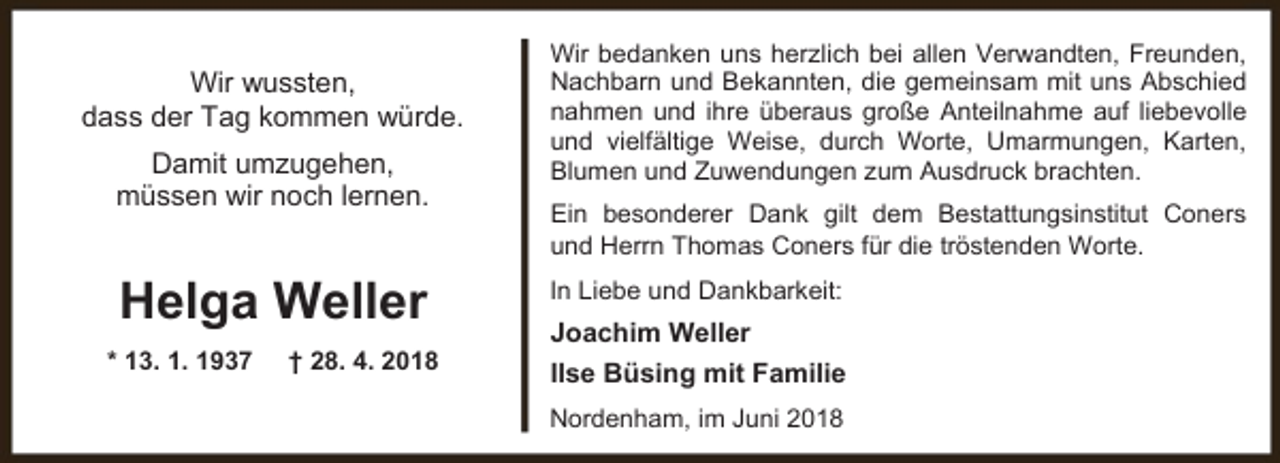 <p>Wir wussten,<br />dass der Tag kommen würde.<br />Damit umzugehen,<br />müssen wir noch lernen.</p><p>Helga Weller<br />* 13. 1. 1937</p><p>† 28. 4. 2018</p><p>Wir bedanken uns herzlich bei allen Verwandten, Freunden,<br />Nachbarn und Bekannten, die gemeinsam mit uns Abschied<br />nahmen und ihre überaus große Anteilnahme auf liebevolle<br />und vielfältige Weise, durch Worte, Umarmungen, Karten,<br />Blumen und Zuwendungen zum Ausdruck brachten.<br />Ein besonderer Dank gilt dem Bestattungsinstitut Coners<br />und Herrn Thomas Coners für die tröstenden Worte.<br />In Liebe und Dankbarkeit:</p><p>Joachim Weller<br />Ilse Büsing mit Familie<br />Nordenham, im Juni 2018</p>