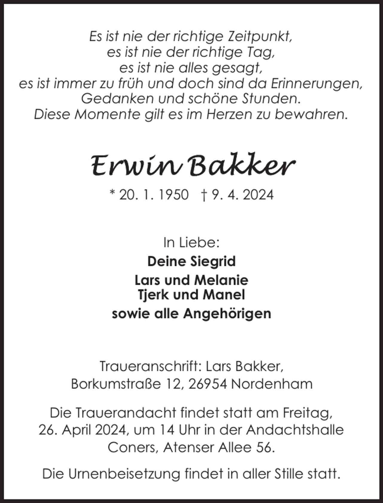 <p>Es ist nie der richtige Zeitpunkt,<br />es ist nie der richtige Tag,<br />es ist nie alles gesagt,<br />es ist immer zu früh und doch sind da Erinnerungen,<br />Gedanken und schöne Stunden.<br />Diese Momente gilt es im Herzen zu bewahren.</p><p>* 20. 1. 1950 † 9. 4. 2024<br />In Liebe:<br />Deine Siegrid<br />Lars und Melanie<br />Tjerk und Manel<br />sowie alle Angehörigen<br />Traueranschrift: Lars Bakker,<br />Borkumstraße 12, 26954 Nordenham<br />Die Trauerandacht findet statt am Freitag,<br />26. April 2024, um 14 Uhr in der Andachtshalle<br />Coners, Atenser Allee 56.<br />Die Urnenbeisetzung findet in aller Stille statt.</p>