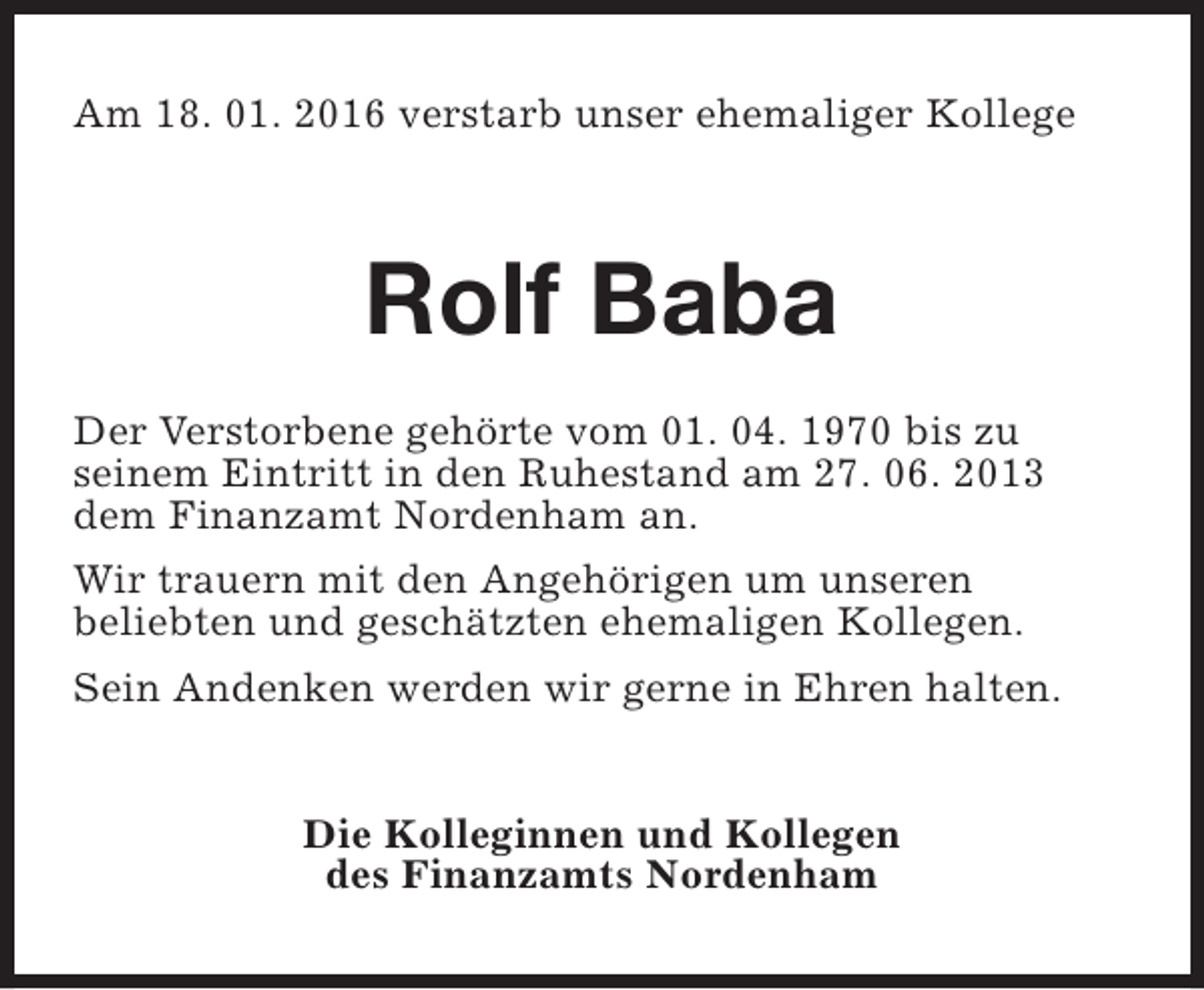 <p>Am 18. 01. 2016 verstarb unser ehemaliger Kollege</p><p>Rolf Baba<br />Der Verstorbene gehörte vom 01. 04. 1970 bis zu<br />seinem Eintritt in den Ruhestand am 27. 06. 2013<br />dem Finanzamt Nordenham an.<br />Wir trauern mit den Angehörigen um unseren<br />beliebten und geschätzten ehemaligen Kollegen.<br />Sein Andenken werden wir gerne in Ehren halten.<br />Die Kolleginnen und Kollegen<br />des Finanzamts Nordenham</p>