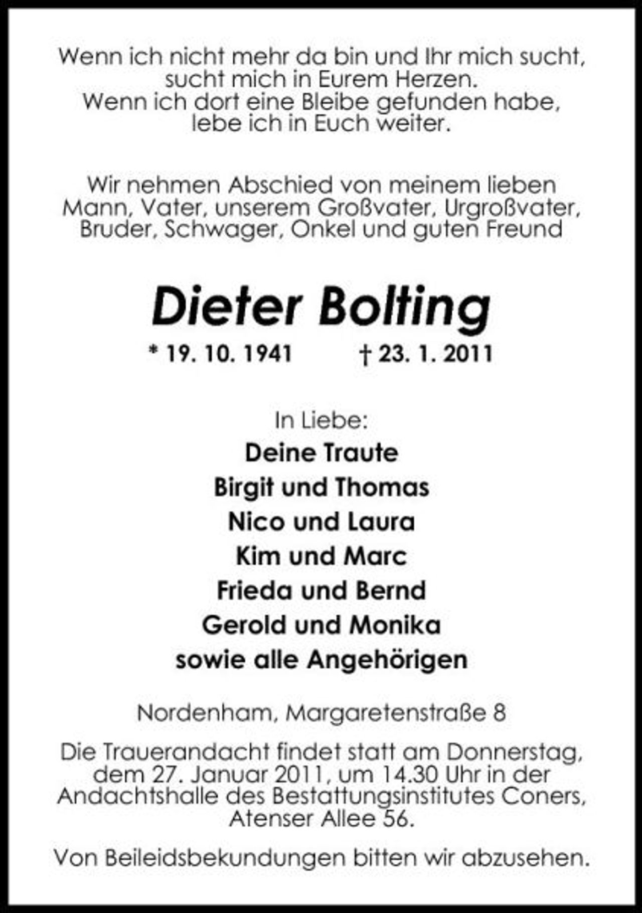 <p>Wenn ich nicht mehr da bin und Ihr mich sucht, sucht mich in Eurem Herzen. Wenn ich dort eine Bleibe gefunden habe, lebe ich in Euch weiter. Wir nehmen Abschied von meinem lieben Mann, Vater, unserem Großvater, Urgroßvater, Bruder, Schwager, Onkel und guten Freund</p><p>Dieter Bolting<br />* 19. 10. 1941 † 23. 1. 2011 In Liebe:</p><p>Deine Traute Birgit und Thomas Nico und Laura Kim und Marc Frieda und Bernd Gerold und Monika sowie alle Angehörigen<br />Nordenham, Margaretenstraße 8 Die Trauerandacht findet statt am Donnerstag, dem 27. Januar 2011, um 14.30 Uhr in der Andachtshalle des Bestattungsinstitutes Coners, Atenser Allee 56. Von Beileidsbekundungen bitten wir abzusehen.</p>