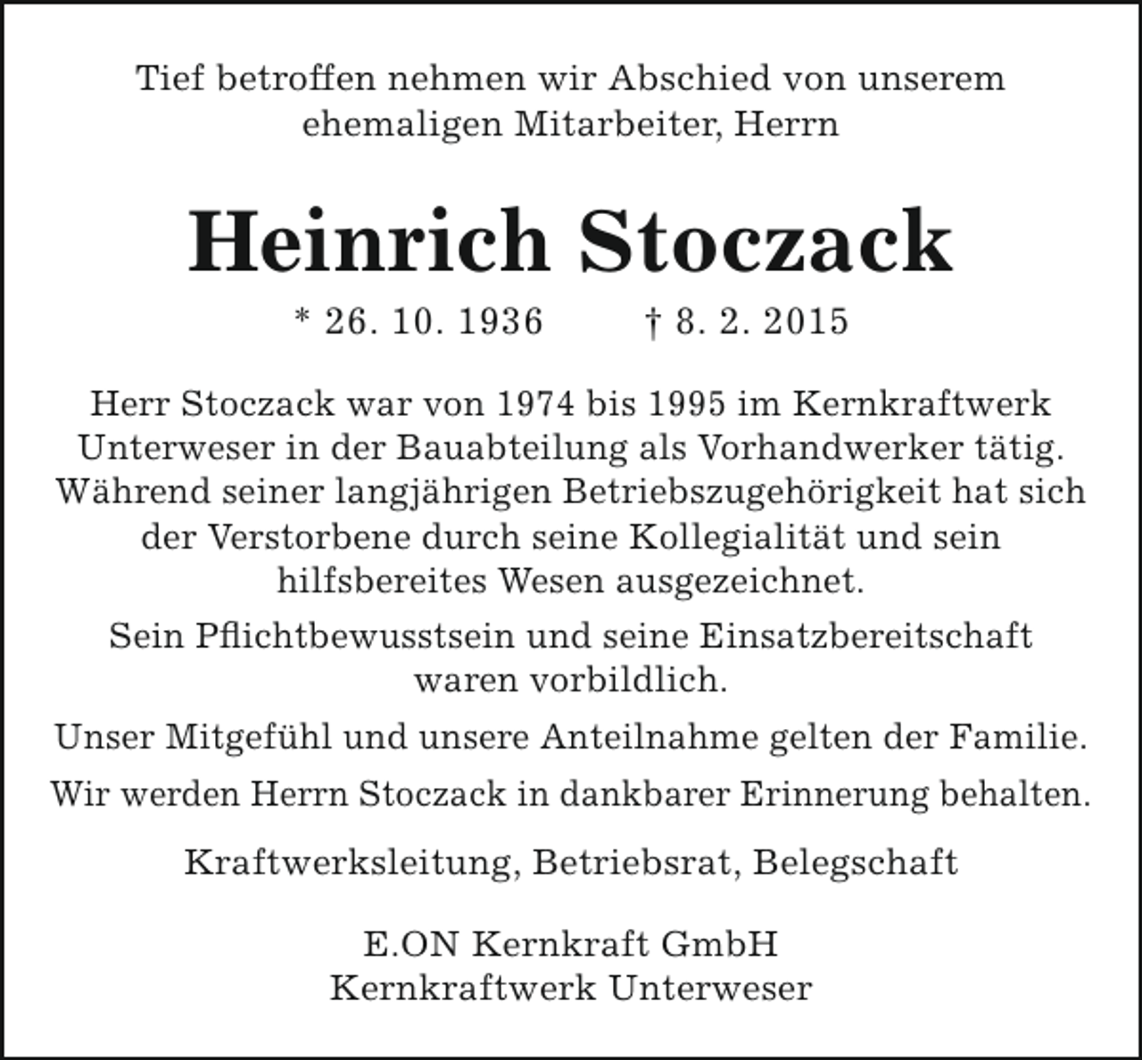 <p>Tief betroffen nehmen wir Abschied von unserem<br />ehemaligen Mitarbeiter, Herrn</p><p>Heinrich Stoczack<br />* 26. 10. 1936</p><p>† 8. 2. 2015</p><p>Herr Stoczack war von 1974 bis 1995 im Kernkraftwerk<br />Unterweser in der Bauabteilung als Vorhandwerker tätig.<br />Während seiner langjährigen Betriebszugehörigkeit hat sich<br />der Verstorbene durch seine Kollegialität und sein<br />hilfsbereites Wesen ausgezeichnet.<br />Sein Pflichtbewusstsein und seine Einsatzbereitschaft<br />waren vorbildlich.<br />Unser Mitgefühl und unsere Anteilnahme gelten der Familie.<br />Wir werden Herrn Stoczack in dankbarer Erinnerung behalten.<br />Kraftwerksleitung, Betriebsrat, Belegschaft<br />E.ON Kernkraft GmbH<br />Kernkraftwerk Unterweser</p>