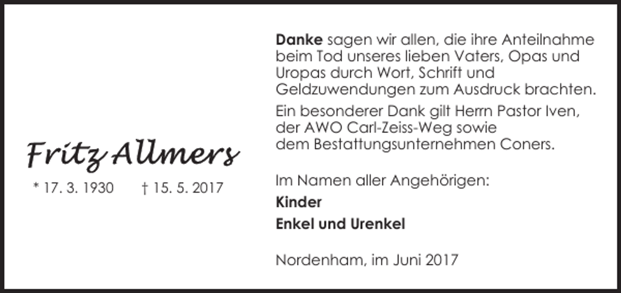 <p>Danke sagen wir allen, die ihre Anteilnahme<br />beim Tod unseres lieben Vaters, Opas und<br />Uropas durch Wort, Schrift und<br />Geldzuwendungen zum Ausdruck brachten.<br />Ein besonderer Dank gilt Herrn Pastor Iven,<br />der AWO Carl-Zeiss-Weg sowie<br />dem Bestattungsunternehmen Coners.<br />* 17. 3. 1930</p>
<p>† 15. 5. 2017</p>
<p>Im Namen aller Angehörigen:<br />Kinder<br />Enkel und Urenkel<br />Nordenham, im Juni 2017</p>