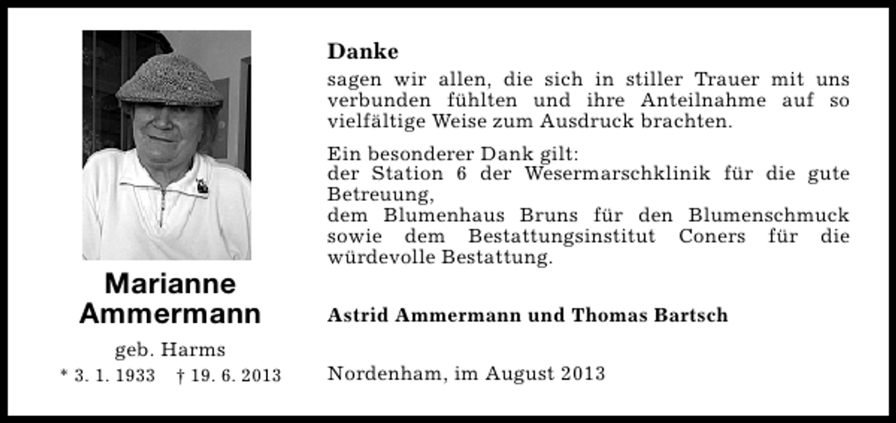 <p>Danke</p><p>sagen wir allen, die sich in stiller Trauer mit uns<br />verbunden fühlten und ihre Anteilnahme auf so<br />vielfältige Weise zum Ausdruck brachten.</p><p>Marianne<br />Ammermann<br />geb. Harms<br />* 3. 1. 1933</p><p>† 19. 6. 2013</p><p>Ein besonderer Dank gilt:<br />der Station 6 der Wesermarschklinik für die gute<br />Betreuung,<br />dem Blumenhaus Bruns für den Blumenschmuck<br />sowie dem Bestattungsinstitut Coners für die<br />würdevolle Bestattung.<br />Astrid Ammermann und Thomas Bartsch<br />Nordenham, im August 2013</p>