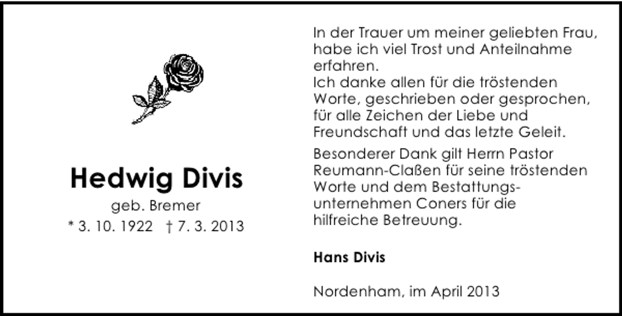 <p>Hedwig Divis</p><p>geb. Bremer<br />* 3. 10. 1922 † 7. 3. 2013</p><p>In der Trauer um meiner geliebten Frau,<br />habe ich viel Trost und Anteilnahme<br />erfahren.<br />Ich danke allen für die tröstenden<br />Worte, geschrieben oder gesprochen,<br />für alle Zeichen der Liebe und<br />Freundschaft und das letzte Geleit.<br />Besonderer Dank gilt Herrn Pastor<br />Reumann-Claßen für seine tröstenden<br />Worte und dem Bestattungsunternehmen Coners für die<br />hilfreiche Betreuung.<br />Hans Divis<br />Nordenham, im April 2013</p>