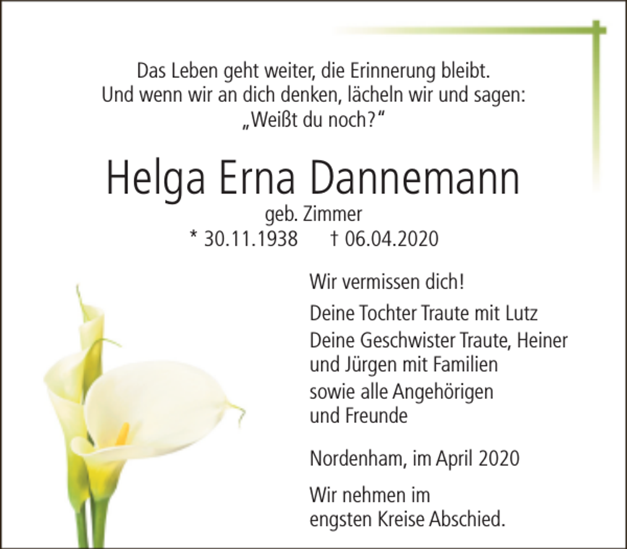 <p>Das Leben geht weiter, die Erinnerung bleibt.<br />Und wenn wir an dich denken, lächeln wir und sagen:<br />„Weißt du noch?“</p><p>Helga Erna Dannemann<br />geb. Zimmer<br />* 30.11.1938 † 06.04.2020</p><p>Wir vermissen dich!<br />Deine Tochter Traute mit Lutz<br />Deine Geschwister Traute, Heiner<br />und Jürgen mit Familien<br />sowie alle Angehörigen<br />und Freunde<br />Nordenham, im April 2020<br />Wir nehmen im<br />engsten Kreise Abschied.</p>