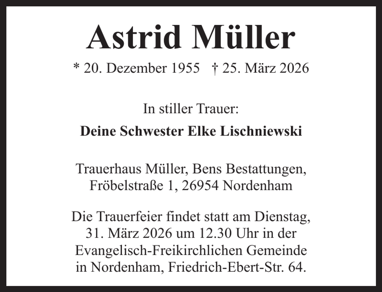 <p>Astrid Müller</p><p>* 20. Dezember 1955 † 25. März 2026<br />In stiller Trauer:<br />Deine Schwester Elke Lischniewski<br />Trauerhaus Müller, Bens Bestattungen,<br />Fröbelstraße 1, 26954 Nordenham<br />Die Trauerfeier findet statt am Dienstag,<br />31. März 2026 um 12.30 Uhr in der<br />Evangelisch-Freikirchlichen Gemeinde<br />in Nordenham, Friedrich-Ebert-Str. 64.</p>