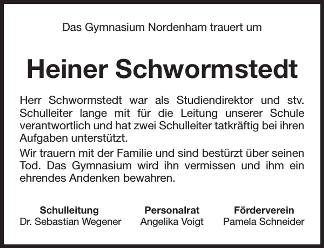 <p>Das Gymnasium Nordenham trauert um</p><p>Heiner Schwormstedt<br />Herr Schwormstedt war als Studiendirektor und stv.<br />Schulleiter lange mit für die Leitung unserer Schule<br />verantwortlich und hat zwei Schulleiter tatkräftig bei ihren<br />Aufgaben unterstützt.<br />Wir trauern mit der Familie und sind bestürzt über seinen<br />Tod. Das Gymnasium wird ihn vermissen und ihm ein<br />ehrendes Andenken bewahren.<br />Schulleitung<br />Dr. Sebastian Wegener</p><p>Personalrat<br />Angelika Voigt</p><p>Förderverein<br />Pamela Schneider</p>
