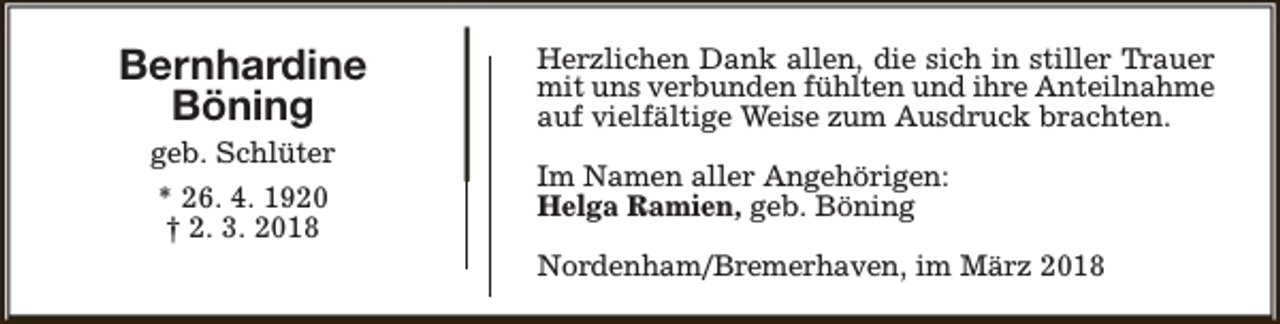<p>Bernhardine<br />Böning<br />geb. Schlüter<br />* 26. 4. 1920<br />† 2. 3. 2018</p><p>Herzlichen Dank allen, die sich in stiller Trauer<br />mit uns verbunden fühlten und ihre Anteilnahme<br />auf vielfältige Weise zum Ausdruck brachten.<br />Im Namen aller Angehörigen:<br />Helga Ramien, geb. Böning<br />Nordenham/Bremerhaven, im März 2018</p>