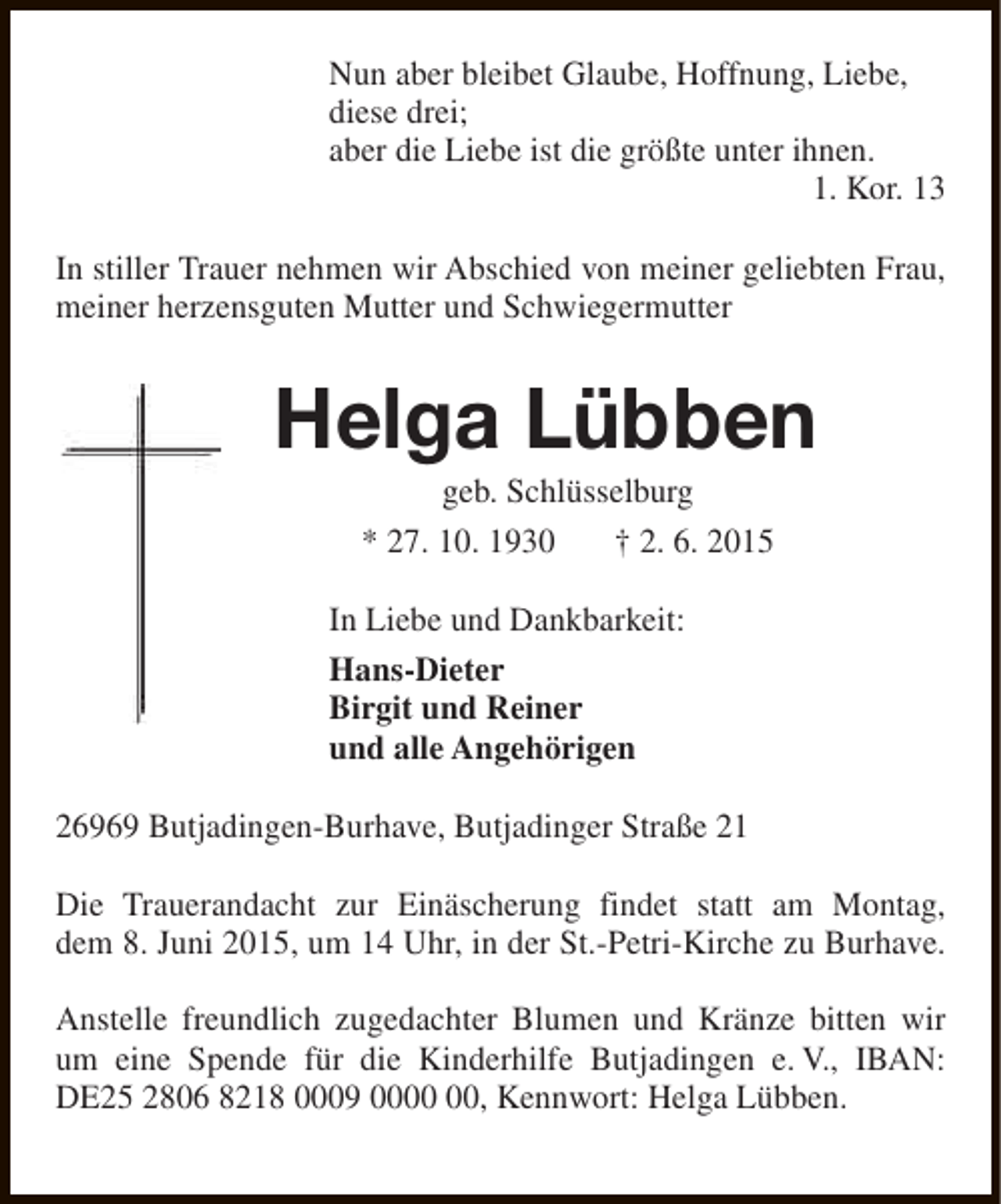 <p>Nun aber bleibet Glaube, Hoffnung, Liebe,<br />diese drei;<br />aber die Liebe ist die größte unter ihnen.<br />1. Kor. 13<br />In stiller Trauer nehmen wir Abschied von meiner geliebten Frau,<br />meiner herzensguten Mutter und Schwiegermutter</p><p>Helga Lübben<br />geb. Schlüsselburg<br />* 27. 10. 1930<br />† 2. 6. 2015</p><p>In Liebe und Dankbarkeit:<br />Hans-Dieter<br />Birgit und Reiner<br />und alle Angehörigen<br />26969 Butjadingen-Burhave, Butjadinger Straße 21<br />Die Trauerandacht zur Einäscherung findet statt am Montag,<br />dem 8. Juni 2015, um 14 Uhr, in der St.-Petri-Kirche zu Burhave.<br />Anstelle freundlich zugedachter Blumen und Kränze bitten wir<br />um eine Spende für die Kinderhilfe Butjadingen e. V., IBAN:<br />DE25 2806 8218 0009 00, Kennwort: Helga Lübben.</p>