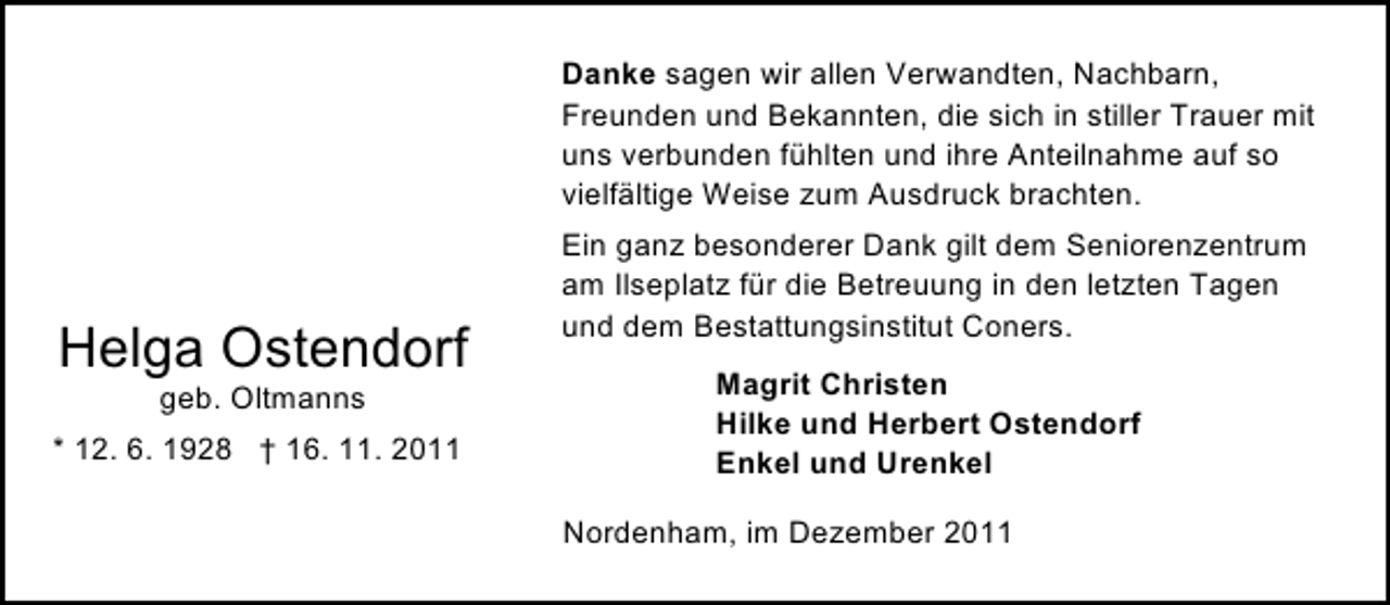 <p>Danke sagen wir allen Verwandten, Nachbarn,<br />Freunden und Bekannten, die sich in stiller Trauer mit<br />uns verbunden fühlten und ihre Anteilnahme auf so<br />vielfältige Weise zum Ausdruck brachten.</p><p>Helga Ostendorf<br />geb. Oltmanns<br />* 12. 6. 1928 † 16. 11. 2011</p><p>Ein ganz besonderer Dank gilt dem Seniorenzentrum<br />am Ilseplatz für die Betreuung in den letzten Tagen<br />und dem Bestattungsinstitut Coners.<br />Magrit Christen<br />Hilke und Herbert Ostendorf<br />Enkel und Urenkel<br />Nordenham, im Dezember 2011</p>