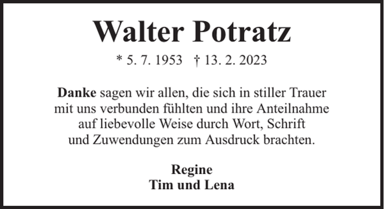 <p>Walter Potratz<br />* 5. 7. 1953 † 13. 2. 2023</p><p>Danke sagen wir allen, die sich in stiller Trauer<br />mit uns verbunden fühlten und ihre Anteilnahme<br />auf liebevolle Weise durch Wort, Schrift<br />und Zuwendungen zum Ausdruck brachten.<br />Regine<br />Tim und Lena</p>