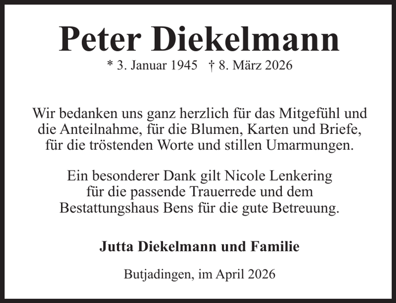 <p>Peter Diekelmann<br />* 3. Januar 1945 † 8. März 2026</p><p>Wir bedanken uns ganz herzlich für das Mitgefühl und<br />die Anteilnahme, für die Blumen, Karten und Briefe,<br />für die tröstenden Worte und stillen Umarmungen.<br />Ein besonderer Dank gilt Nicole Lenkering<br />für die passende Trauerrede und dem<br />Bestattungshaus Bens für die gute Betreuung.<br />Jutta Diekelmann und Familie<br />Butjadingen, im April 2026</p>