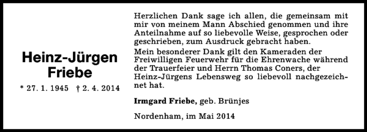 <p>Heinz-Jürgen<br />Friebe<br />* 27. 1. 1945 † 2. 4. 2014</p><p>Herzlichen Dank sage ich allen, die gemeinsam mit<br />mir von meinem Mann Abschied genommen und ihre<br />Anteilnahme auf so liebevolle Weise, gesprochen oder<br />geschrieben, zum Ausdruck gebracht haben.<br />Mein besonderer Dank gilt den Kameraden der<br />Freiwilligen Feuerwehr für die Ehrenwache während<br />der Trauerfeier und Herrn Thomas Coners, der<br />Heinz-Jürgens Lebensweg so liebevoll nachgezeichnet hat.<br />Irmgard Friebe, geb. Brünjes<br />Nordenham, im Mai 2014</p>