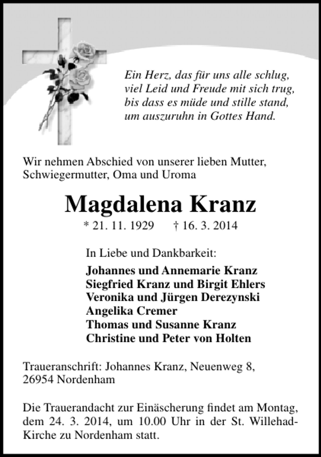 <p>Ein Herz, das für uns alle schlug,<br />viel Leid und Freude mit sich trug,<br />bis dass es müde und stille stand,<br />um auszuruhn in Gottes Hand.<br />Wir nehmen Abschied von unserer lieben Mutter,<br />Schwiegermutter, Oma und Uroma</p><p>Magdalena Kranz<br />* 21. 11. 1929</p><p>† 16. 3. 2014</p><p>In Liebe und Dankbarkeit:<br />Johannes und Annemarie Kranz<br />Siegfried Kranz und Birgit Ehlers<br />Veronika und Jürgen Derezynski<br />Angelika Cremer<br />Thomas und Susanne Kranz<br />Christine und Peter von Holten<br />Traueranschrift: Johannes Kranz, Neuenweg 8,<br />26954 Nordenham<br />Die Trauerandacht zur Einäscherung findet am Montag,<br />dem 24. 3. 2014, um 10.00 Uhr in der St. WillehadKirche zu Nordenham statt.</p>