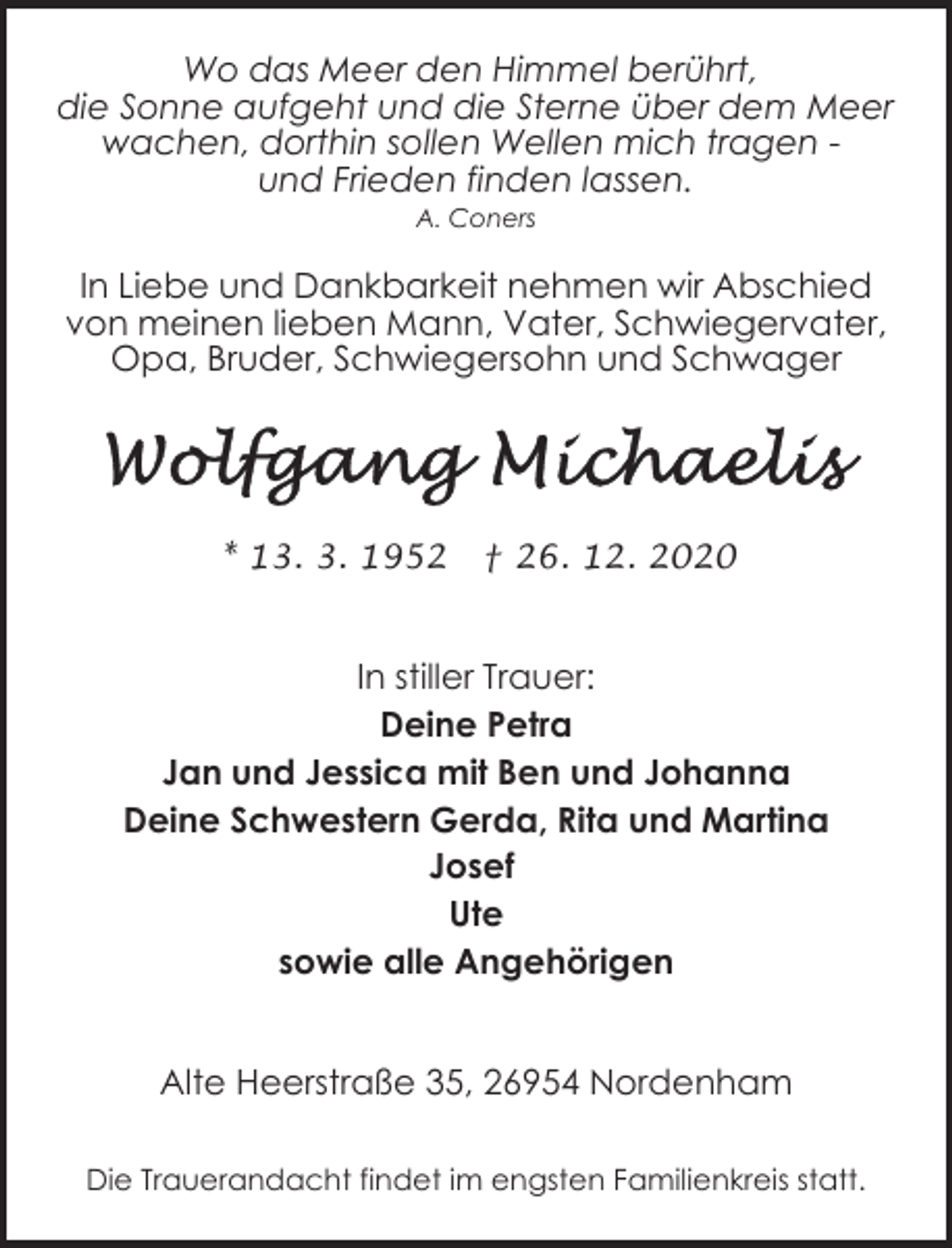 <p>Wo das Meer den Himmel berührt,<br />die Sonne aufgeht und die Sterne über dem Meer<br />wachen, dorthin sollen Wellen mich tragen und Frieden finden lassen.<br />A. Coners</p><p>In Liebe und Dankbarkeit nehmen wir Abschied<br />von meinen lieben Mann, Vater, Schwiegervater,<br />Opa, Bruder, Schwiegersohn und Schwager</p><p>* 13. 3. 1952</p><p>† 26. 12. 2020</p><p>In stiller Trauer:<br />Deine Petra<br />Jan und Jessica mit Ben und Johanna<br />Deine Schwestern Gerda, Rita und Martina<br />Josef<br />Ute<br />sowie alle Angehörigen<br />Alte Heerstraße 35, 26954 Nordenham<br />Die Trauerandacht findet im engsten Familienkreis statt.</p>