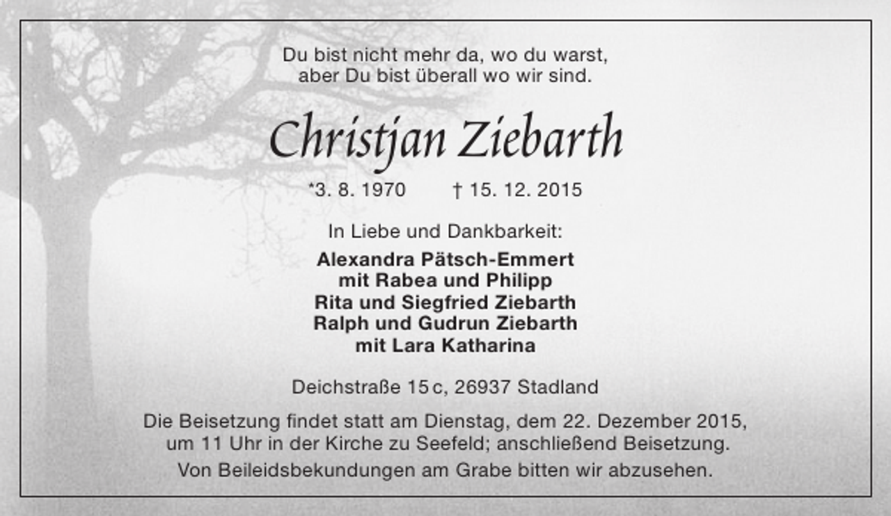 <p>Du bist nicht mehr da, wo du warst,<br />aber Du bist überall wo wir sind.</p><p>Christjan Ziebarth<br />*3. 8. 1970</p><p>† 15. 12. 2015</p><p>In Liebe und Dankbarkeit:<br />Alexandra Pätsch-Emmert<br />mit Rabea und Philipp<br />Rita und Siegfried Ziebarth<br />Ralph und Gudrun Ziebarth<br />mit Lara Katharina<br />Deichstraße 15 c, 26937 Stadland<br />Die Beisetzung findet statt am Dienstag, dem 22. Dezember 2015,<br />um 11 Uhr in der Kirche zu Seefeld; anschließend Beisetzung.<br />Von Beileidsbekundungen am Grabe bitten wir abzusehen.</p>