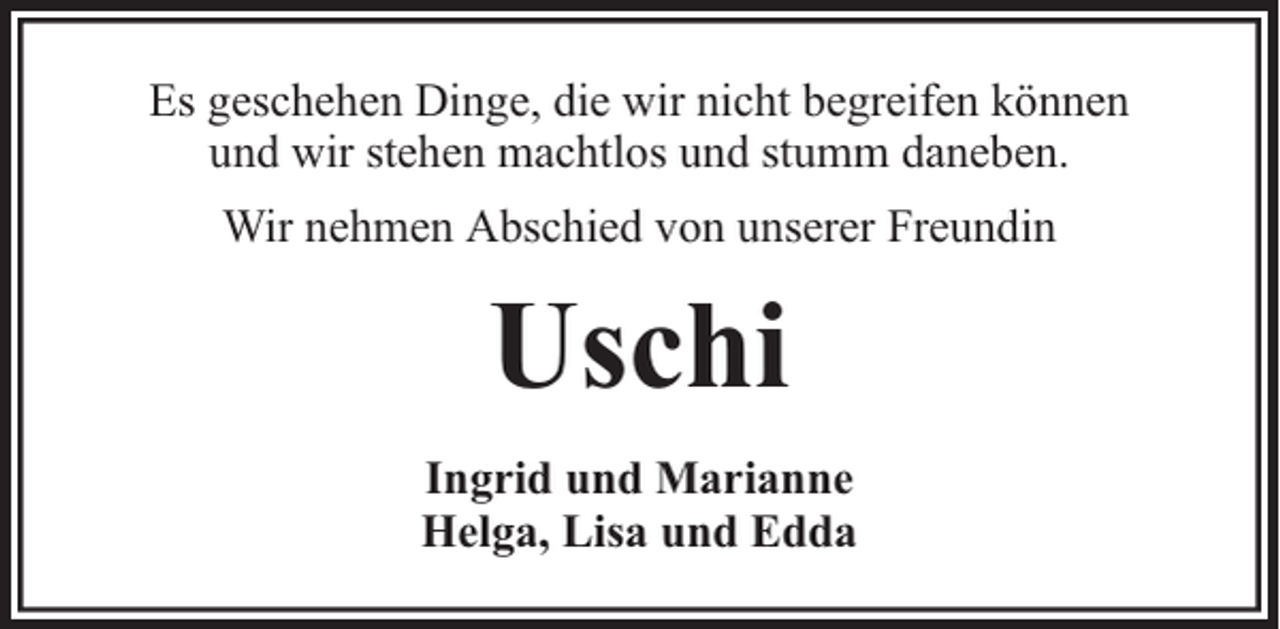 <p>Es geschehen Dinge, die wir nicht begreifen können<br />und wir stehen machtlos und stumm daneben.<br />Wir nehmen Abschied von unserer Freundin</p><p>Uschi<br />Ingrid und Marianne<br />Helga, Lisa und Edda</p>