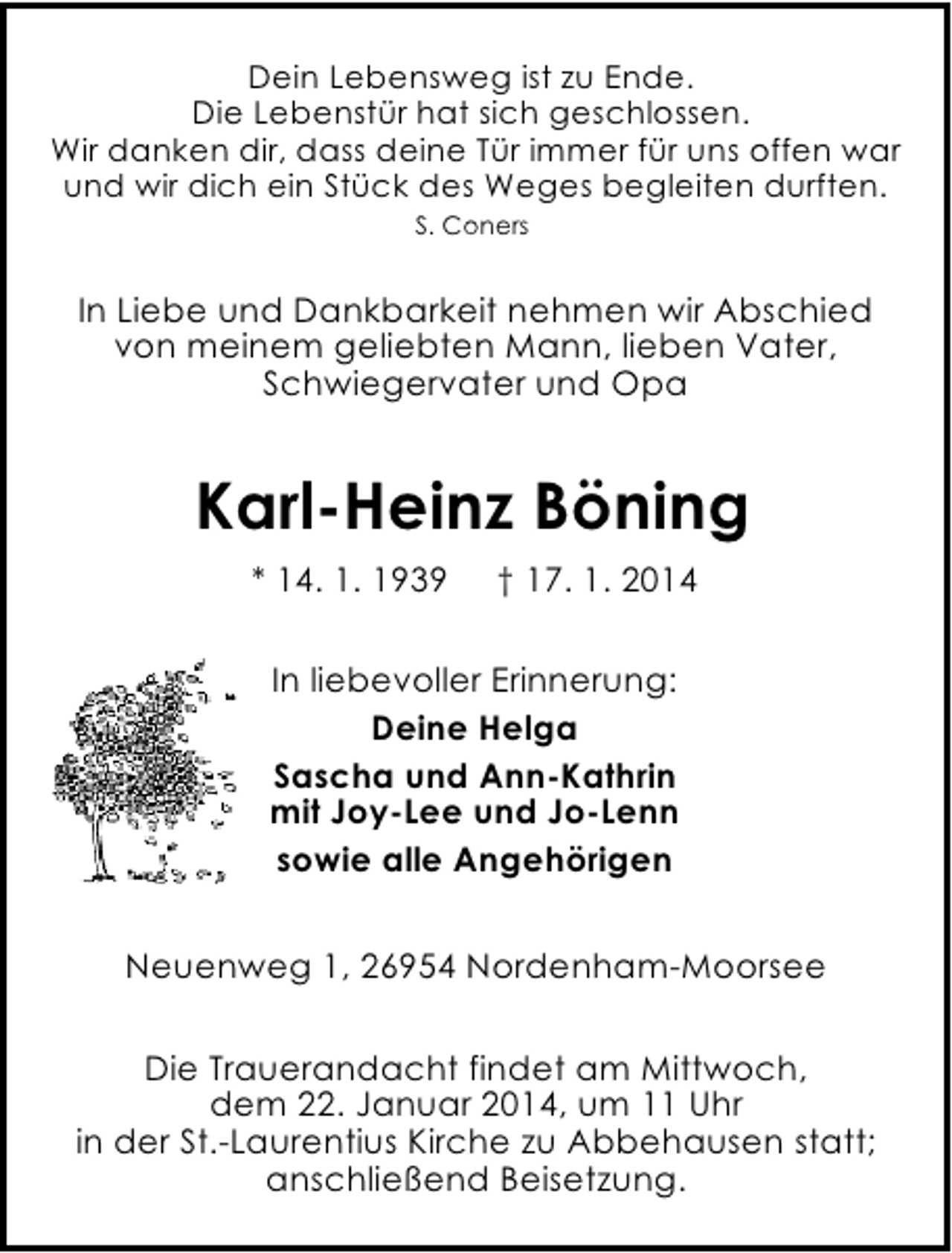 <p>Dein Lebensweg ist zu Ende.<br />Die Lebenstür hat sich geschlossen.<br />Wir danken dir, dass deine Tür immer für uns offen war<br />und wir dich ein Stück des Weges begleiten durften.<br />S. Coners</p><p>In Liebe und Dankbarkeit nehmen wir Abschied<br />von meinem geliebten Mann, lieben Vater,<br />Schwiegervater und Opa</p><p>Karl-Heinz Böning<br />* 14. 1. 1939</p><p>† 17. 1. 2014</p><p>In liebevoller Erinnerung:<br />Deine Helga<br />Sascha und Ann-Kathrin<br />mit Joy-Lee und Jo-Lenn<br />sowie alle Angehörigen<br />Neuenweg 1, 26954 Nordenham-Moorsee<br />Die Trauerandacht findet am Mittwoch,<br />dem 22. Januar 2014, um 11 Uhr<br />in der St.-Laurentius Kirche zu Abbehausen statt;<br />anschließend Beisetzung.</p>