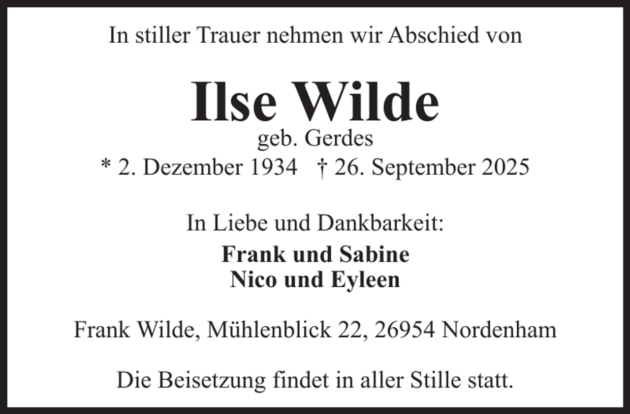 <p>In stiller Trauer nehmen wir Abschied von</p><p>Ilsegeb.Wilde<br />Gerdes</p><p>* 2. Dezember 1934 † 26. September 2025<br />In Liebe und Dankbarkeit:<br />Frank und Sabine<br />Nico und Eyleen<br />Frank Wilde, Mühlenblick 22, 26954 Nordenham<br />Die Beisetzung findet in aller Stille statt.</p>