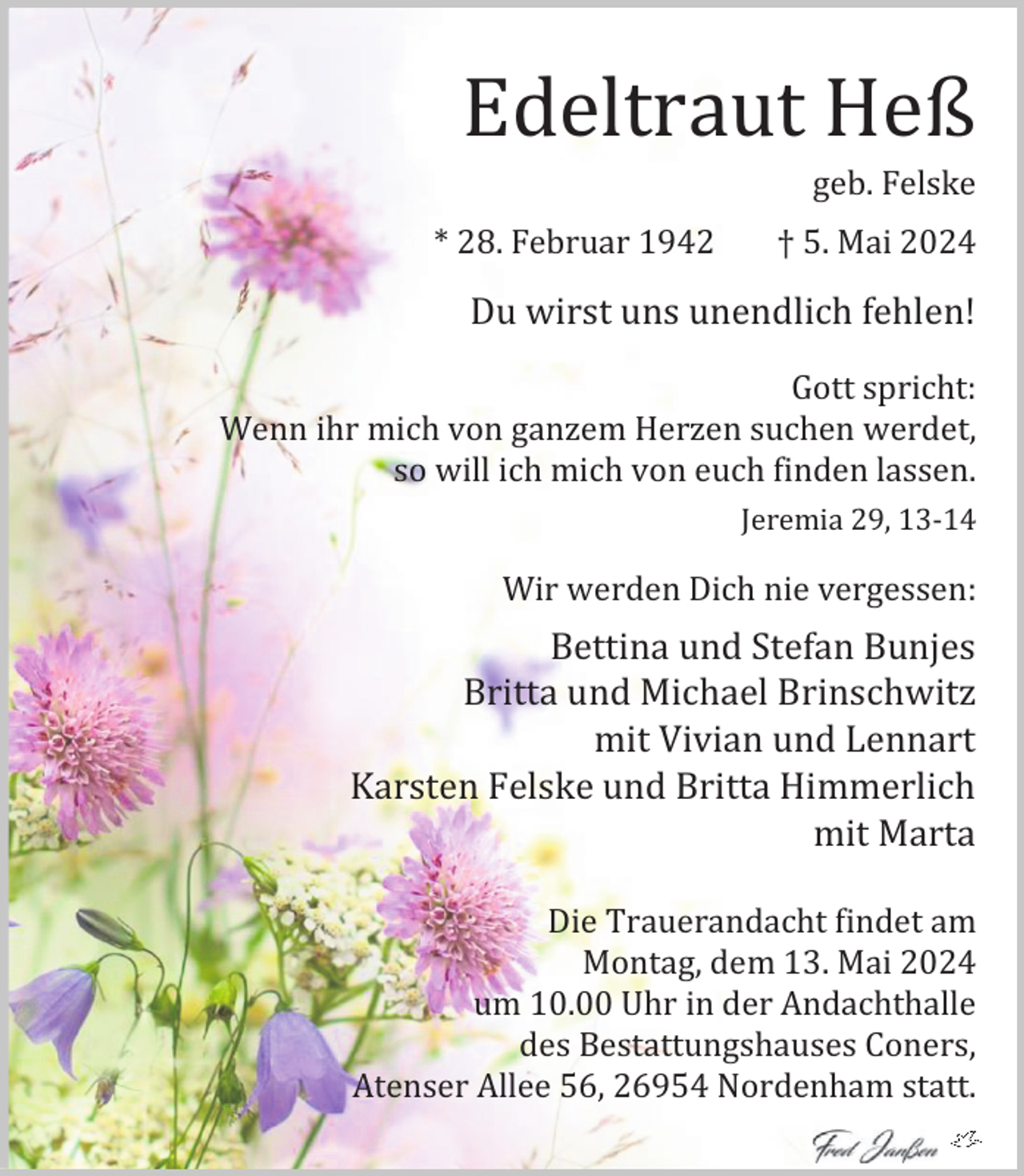 <p>Edeltraut Heß</p><p>geb. Felske</p><p>* 28. Februar 1942</p><p>† 5. Mai 2024</p><p>Du wirst uns unendlich fehlen!<br />Gott spricht:<br />Wenn ihr mich von ganzem Herzen suchen werdet,<br />so will ich mich von euch finden lassen.<br />Jeremia 29, 13-14</p><p>Wir werden Dich nie vergessen:</p><p>Bettina und Stefan Bunjes<br />Britta und Michael Brinschwitz<br />mit Vivian und Lennart<br />Karsten Felske und Britta Himmerlich<br />mit Marta<br />Die Trauerandacht findet am<br />Montag, dem 13. Mai 2024<br />um 10.00 Uhr in der Andachthalle<br />des Bestattungshauses Coners,<br />Atenser Allee 56, 26954 Nordenham statt.</p>
