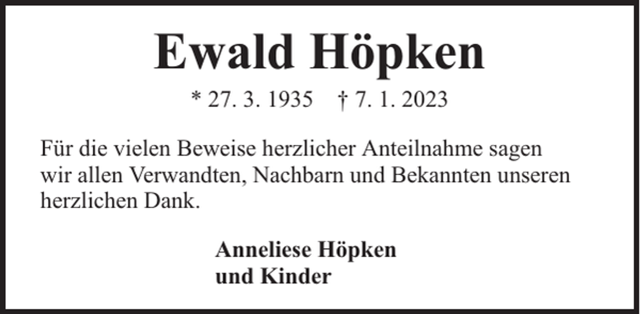 <p>Ewald Höpken<br />* 27. 3. 1935 † 7. 1. 2023</p><p>Für die vielen Beweise herzlicher Anteilnahme sagen<br />wir allen Verwandten, Nachbarn und Bekannten unseren<br />herzlichen Dank.<br />Anneliese Höpken<br />und Kinder</p>