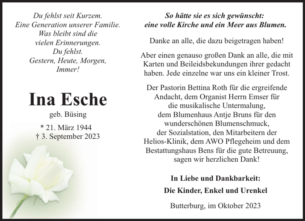 <p>Du fehlst seit Kurzem.<br />Eine Generation unserer Familie.<br />Was bleibt sind die<br />vielen Erinnerungen.<br />Du fehlst.<br />Gestern, Heute, Morgen,<br />Immer!</p><p>Ina Esche<br />geb. Büsing</p><p>* 21. März 1944<br />† 3. September 2023</p><p>So hätte sie es sich gewünscht:<br />eine volle Kirche und ein Meer aus Blumen.<br />Danke an alle, die dazu beigetragen haben!<br />Aber einen genauso großen Dank an alle, die mit<br />Karten und Beileidsbekundungen ihrer gedacht<br />haben. Jede einzelne war uns ein kleiner Trost.<br />Der Pastorin Bettina Roth für die ergreifende<br />Andacht, dem Organist Herrn Emser für<br />die musikalische Untermalung,<br />dem Blumenhaus Antje Bruns für den<br />wunderschönen Blumenschmuck,<br />der Sozialstation, den Mitarbeitern der<br />Helios-Klinik, dem AWO Pflegeheim und dem<br />Bestattungshaus Bens für die gute Betreuung,<br />sagen wir herzlichen Dank!<br />In Liebe und Dankbarkeit:<br />Die Kinder, Enkel und Urenkel<br />Butterburg, im Oktober 2023</p>