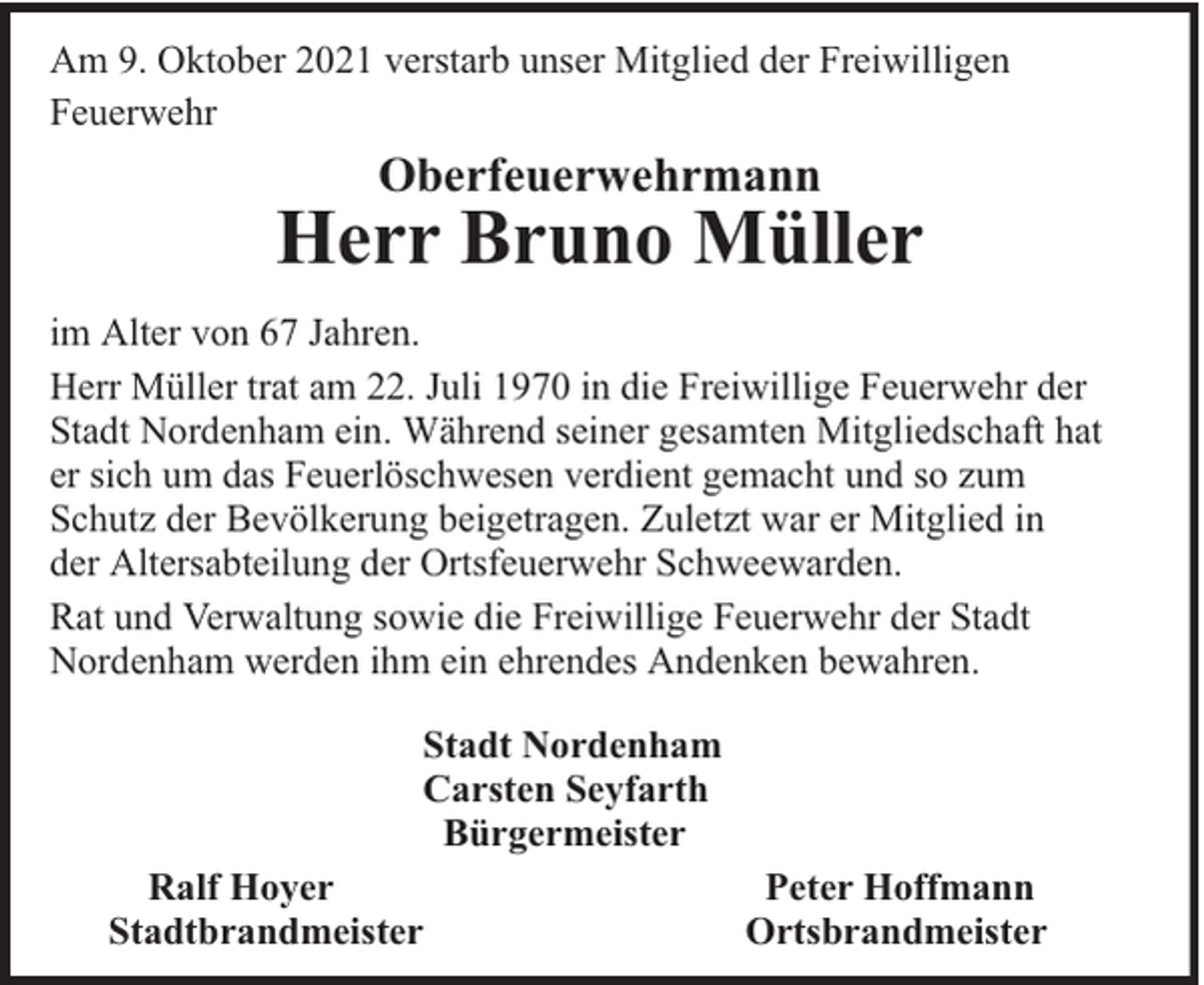 <p>Am 9. Oktober 2021 verstarb unser Mitglied der Freiwilligen<br />Feuerwehr</p><p>Oberfeuerwehrmann</p><p>Herr Bruno Müller<br />im Alter von 67 Jahren.<br />Herr Müller trat am 22. Juli 1970 in die Freiwillige Feuerwehr der<br />Stadt Nordenham ein. Während seiner gesamten Mitgliedschaft hat<br />er sich um das Feuerlöschwesen verdient gemacht und so zum<br />Schutz der Bevölkerung beigetragen. Zuletzt war er Mitglied in<br />der Altersabteilung der Ortsfeuerwehr Schweewarden.<br />Rat und Verwaltung sowie die Freiwillige Feuerwehr der Stadt<br />Nordenham werden ihm ein ehrendes Andenken bewahren.<br />Stadt Nordenham<br />Carsten Seyfarth<br />Bürgermeister<br />Ralf Hoyer<br />Stadtbrandmeister</p><p>Peter Hoffmann<br />Ortsbrandmeister</p>