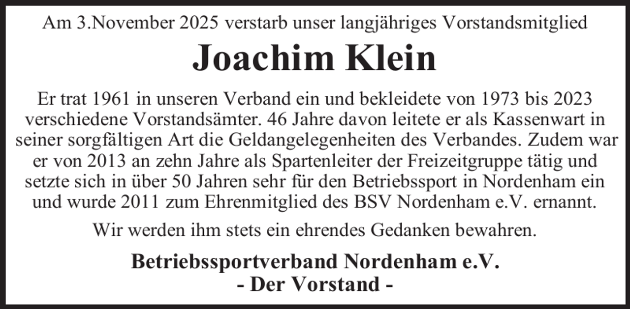 <p>Am 3.November 2025 verstarb unser langjähriges Vorstandsmitglied</p><p>Joachim Klein</p><p>Er trat 1961 in unseren Verband ein und bekleidete von 1973 bis 2023<br />verschiedene Vorstandsämter. 46 Jahre davon leitete er als Kassenwart in<br />seiner sorgfältigen Art die Geldangelegenheiten des Verbandes. Zudem war<br />er von 2013 an zehn Jahre als Spartenleiter der Freizeitgruppe tätig und<br />setzte sich in über 50 Jahren sehr für den Betriebssport in Nordenham ein<br />und wurde 2011 zum Ehrenmitglied des BSV Nordenham e.V. ernannt.<br />Wir werden ihm stets ein ehrendes Gedanken bewahren.</p><p>Betriebssportverband Nordenham e.V.<br />- Der Vorstand -</p>