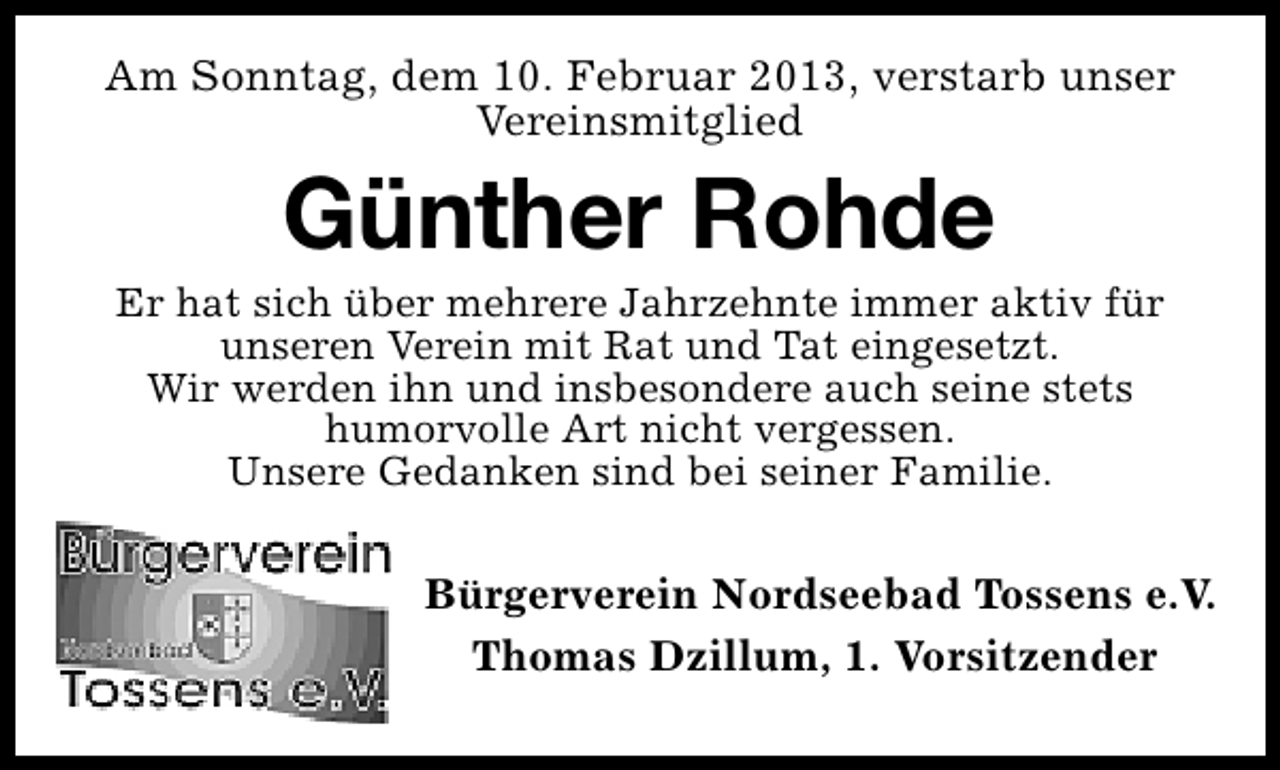 <p>Am Sonntag, dem 10. Februar 2013, verstarb unser<br />Vereinsmitglied</p><p>Günther Rohde</p><p>Er hat sich über mehrere Jahrzehnte immer aktiv für<br />unseren Verein mit Rat und Tat eingesetzt.<br />Wir werden ihn und insbesondere auch seine stets<br />humorvolle Art nicht vergessen.<br />Unsere Gedanken sind bei seiner Familie.</p><p>Bürgerverein Nordseebad Tossens e.V.<br />Thomas Dzillum, 1. Vorsitzender</p>