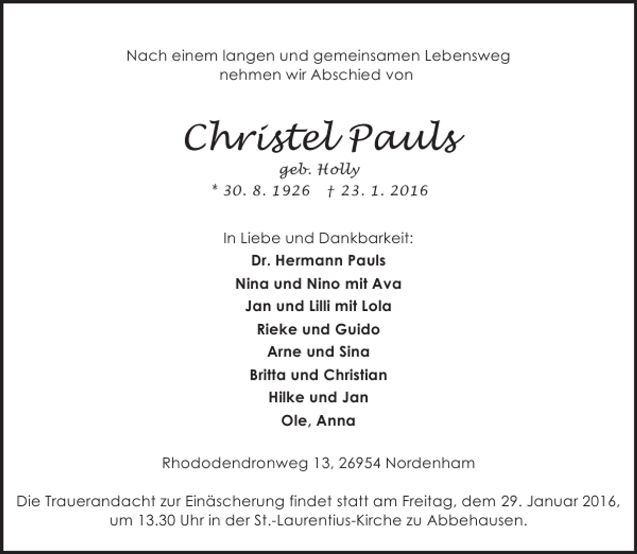 <p>Nach einem langen und gemeinsamen Lebensweg<br />nehmen wir Abschied von</p><p>Christel Pauls<br />geb. Holly<br />* 30. 8. 1926 † 23. 1. 2016</p><p>In Liebe und Dankbarkeit:<br />Dr. Hermann Pauls<br />Nina und Nino mit Ava<br />Jan und Lilli mit Lola<br />Rieke und Guido<br />Arne und Sina<br />Britta und Christian<br />Hilke und Jan<br />Ole, Anna<br />Rhododendronweg 13, 26954 Nordenham<br />Die Trauerandacht zur Einäscherung findet statt am Freitag, dem 29. Januar 2016,<br />um 13.30 Uhr in der St.-Laurentius-Kirche zu Abbehausen.</p>