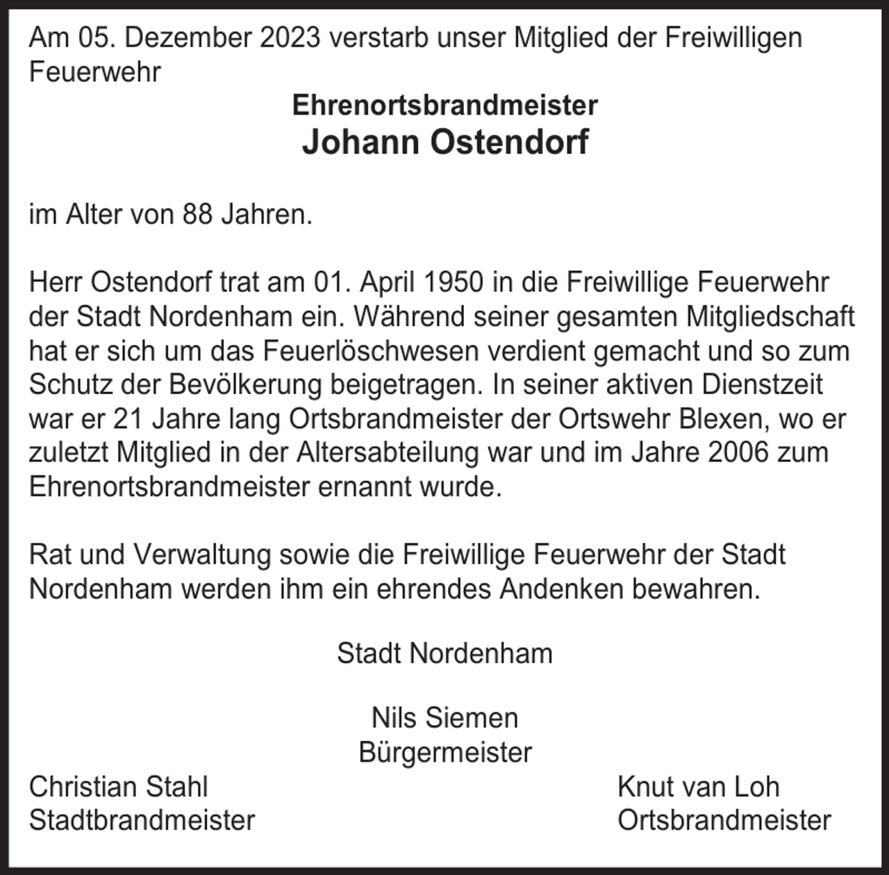 <p>Am 05. Dezember 2023 verstarb unser Mitglied der Freiwilligen<br />Feuerwehr<br />Ehrenortsbrandmeister</p><p>Johann Ostendorf</p><p>im Alter von 88 Jahren.<br />Herr Ostendorf trat am 01. April 1950 in die Freiwillige Feuerwehr<br />der Stadt Nordenham ein. Während seiner gesamten Mitgliedschaft<br />hat er sich um das Feuerlöschwesen verdient gemacht und so zum<br />Schutz der Bevölkerung beigetragen. In seiner aktiven Dienstzeit<br />war er 21 Jahre lang Ortsbrandmeister der Ortswehr Blexen, wo er<br />zuletzt Mitglied in der Altersabteilung war und im Jahre 2006 zum<br />Ehrenortsbrandmeister ernannt wurde.<br />Rat und Verwaltung sowie die Freiwillige Feuerwehr der Stadt<br />Nordenham werden ihm ein ehrendes Andenken bewahren.<br />Stadt Nordenham</p><p>Christian Stahl<br />Stadtbrandmeister</p><p>Nils Siemen<br />Bürgermeister</p><p>Knut van Loh<br />Ortsbrandmeister</p>