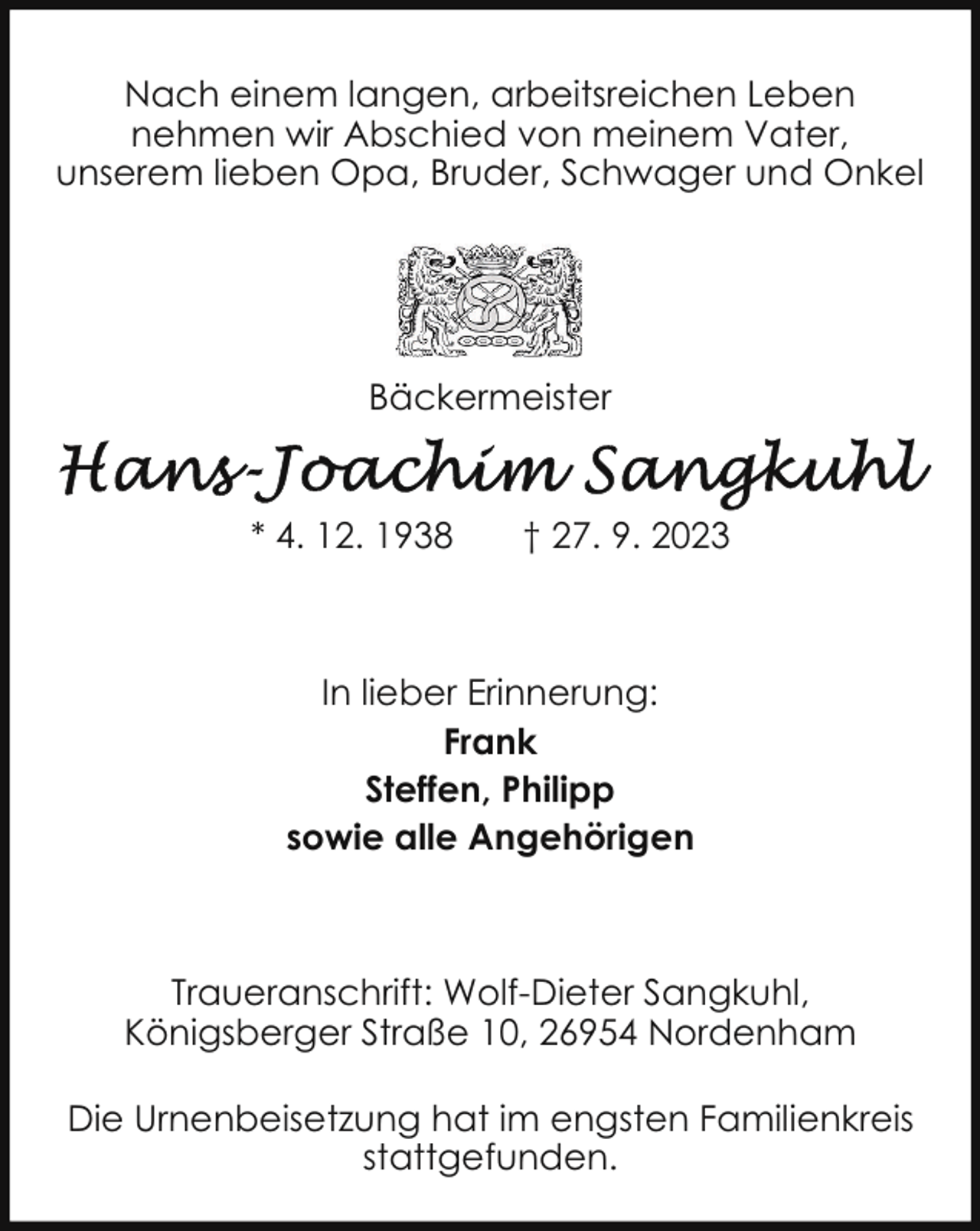 <p>Nach einem langen, arbeitsreichen Leben<br />nehmen wir Abschied von meinem Vater,<br />unserem lieben Opa, Bruder, Schwager und Onkel</p><p>Bäckermeister</p><p>* 4. 12. 1938</p><p>† 27. 9. 2023</p><p>In lieber Erinnerung:<br />Frank<br />Steffen, Philipp<br />sowie alle Angehörigen</p><p>Traueranschrift: Wolf-Dieter Sangkuhl,<br />Königsberger Straße 10, 26954 Nordenham<br />Die Urnenbeisetzung hat im engsten Familienkreis<br />stattgefunden.</p>