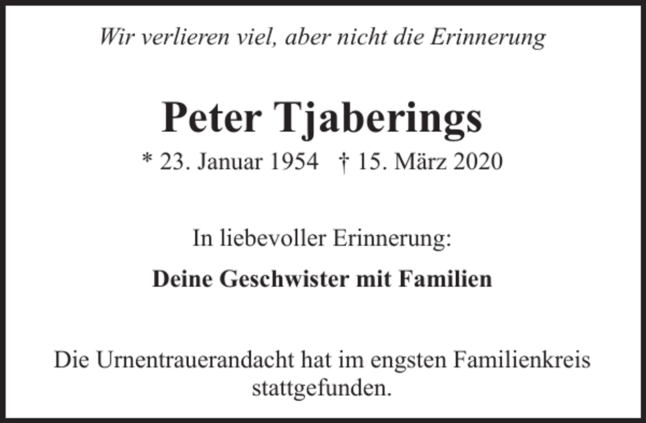 <p>Wir verlieren viel, aber nicht die Erinnerung</p><p>Peter Tjaberings</p><p>* 23. Januar 1954 † 15. März 2020<br />In liebevoller Erinnerung:<br />Deine Geschwister mit Familien<br />Die Urnentrauerandacht hat im engsten Familienkreis<br />stattgefunden.</p>