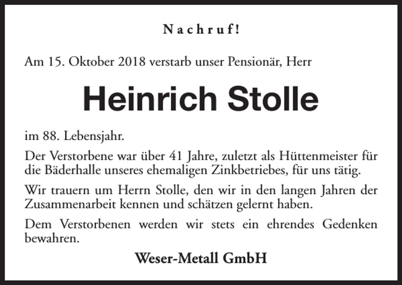 <p>Nachruf!<br />Am 15. Oktober 2018 verstarb unser Pensionär, Herr</p><p>Heinrich Stolle<br />im 88. Lebensjahr.<br />Der Verstorbene war über 41 Jahre, zuletzt als Hüttenmeister für<br />die Bäderhalle unseres ehemaligen Zinkbetriebes, für uns tätig.<br />Wir trauern um Herrn Stolle, den wir in den langen Jahren der<br />Zusammenarbeit kennen und schätzen gelernt haben.<br />Dem Verstorbenen werden wir stets ein ehrendes Gedenken<br />bewahren.</p><p>Weser-Metall GmbH</p>