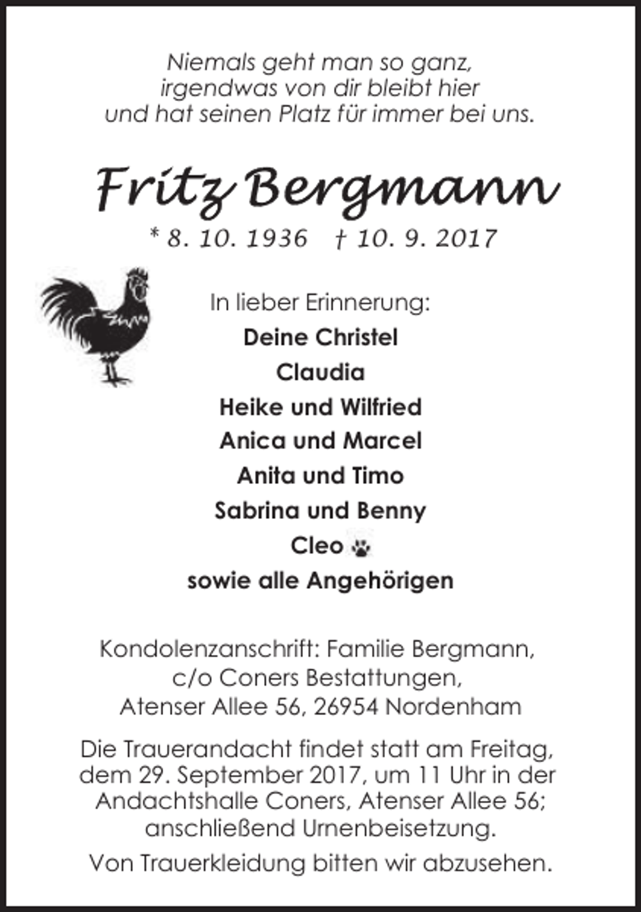 <p>Niemals geht man so ganz,<br />irgendwas von dir bleibt hier<br />und hat seinen Platz für immer bei uns.</p><p>* 8. 10. 1936</p><p>† 10. 9. 2017</p><p>In lieber Erinnerung:<br />Deine Christel<br />Claudia<br />Heike und Wilfried<br />Anica und Marcel<br />Anita und Timo<br />Sabrina und Benny<br />Cleo<br />Angehörigen<br />sowie alle Angehörig<br />Kondolenzanschrift: Familie Bergmann,<br />c/o Coners Bestattungen,<br />Atenser Allee 56, 26954 Nordenham<br />Die Trauerandacht findet statt am Freitag,<br />dem 29. September 2017, um 11 Uhr in der<br />Andachtshalle Coners, Atenser Allee 56;<br />anschließend Urnenbeisetzung.<br />Von Trauerkleidung bitten wir abzusehen.</p>