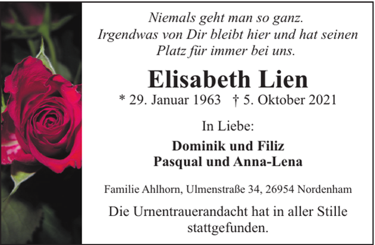 <p>Niemals geht man so ganz.<br />Irgendwas von Dir bleibt hier und hat seinen<br />Platz für immer bei uns.</p><p>Elisabeth Lien</p><p>* 29. Januar 1963 † 5. Oktober 2021<br />In Liebe:<br />Dominik und Filiz<br />Pasqual und Anna-Lena<br />Familie Ahlhorn, Ulmenstraße 34, 26954 Nordenham</p><p>Die Urnentrauerandacht hat in aller Stille<br />stattgefunden.</p>