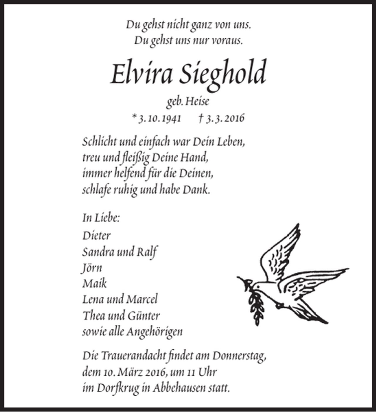 <p>Du gehst nicht ganz von uns.<br />Du gehst uns nur voraus.</p><p>Elvira Sieghold<br />geb.Heise<br />* 3.10.1941 † 3.3.2016</p><p>Schlicht und einfach war Dein Leben,<br />treu und fleißig Deine Hand,<br />immer helfend für die Deinen,<br />schlafe ruhig und habe Dank.<br />In Liebe:<br />Dieter<br />Sandra und Ralf<br />Jörn<br />Maik<br />Lena und Marcel<br />Thea und Günter<br />sowie alle Angehörigen<br />Die Trauerandacht findet am Donnerstag,<br />dem 10.März 2016,um 11 Uhr<br />im Dorfkrug in Abbehausen statt.</p>