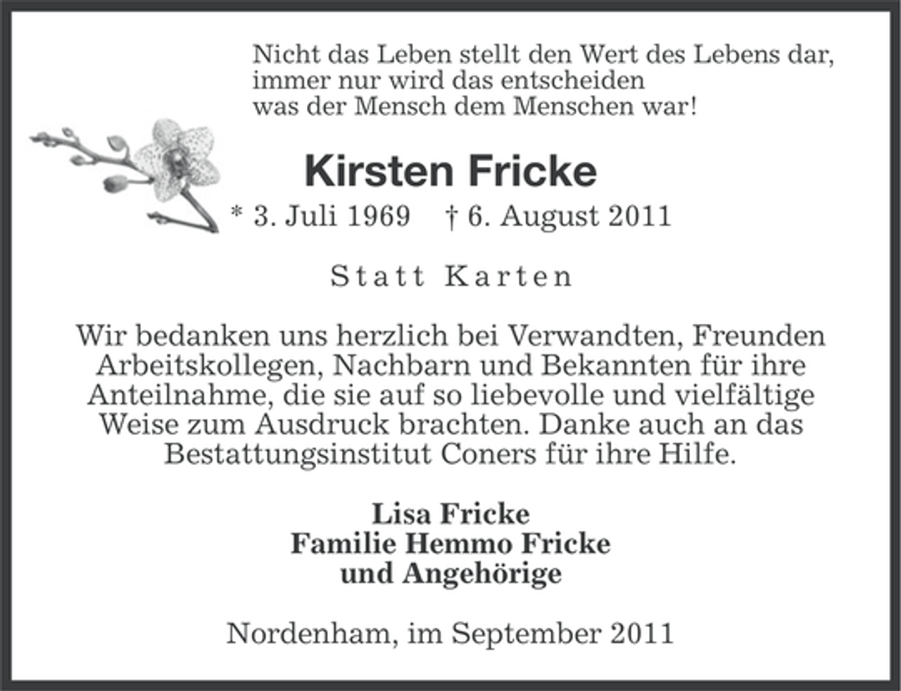 <p>Nicht das Leben stellt den Wert des Lebens dar,<br />immer nur wird das entscheiden<br />was der Mensch dem Menschen war!</p><p>Kirsten Fricke<br />* 3. Juli 1969</p><p>† 6. August 2011</p><p>Statt Karten<br />Wir bedanken uns herzlich bei Verwandten, Freunden<br />Arbeitskollegen, Nachbarn und Bekannten für ihre<br />Anteilnahme, die sie auf so liebevolle und vielfältige<br />Weise zum Ausdruck brachten. Danke auch an das<br />Bestattungsinstitut Coners für ihre Hilfe.<br />Lisa Fricke<br />Familie Hemmo Fricke<br />und Angehörige<br />Nordenham, im September 2011</p>