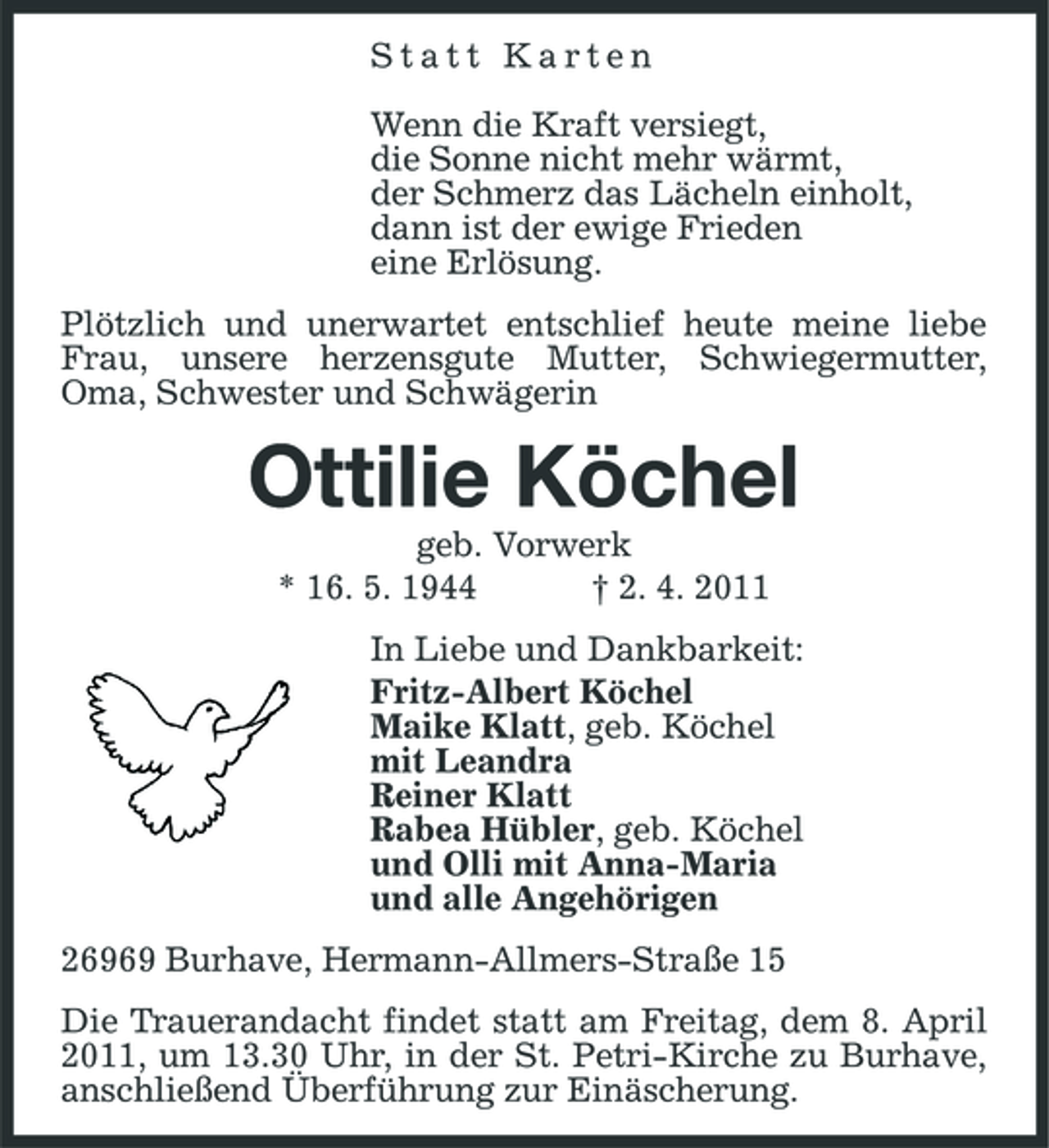 <p>Statt Karten Wenn die Kraft versiegt, die Sonne nicht mehr wärmt, der Schmerz das Lächeln einholt, dann ist der ewige Frieden eine Erlösung. Plötzlich und unerwartet entschlief heute meine liebe Frau, unsere herzensgute Mutter, Schwiegermutter, Oma, Schwester und Schwägerin</p><p>Ottilie Köchel<br />geb. Vorwerk * 16. 5. 1944 † 2. 4. 2011 In Liebe und Dankbarkeit: Fritz-Albert Köchel Maike Klatt, geb. Köchel mit Leandra Reiner Klatt Rabea Hübler, geb. Köchel und Olli mit Anna-Maria und alle Angehörigen 26969 Burhave, Hermann-Allmers-Straße 15 Die Trauerandacht findet statt am Freitag, dem 8. April 2011, um 13.30 Uhr, in der St. Petri-Kirche zu Burhave, anschließend Überführung zur Einäscherung.</p>