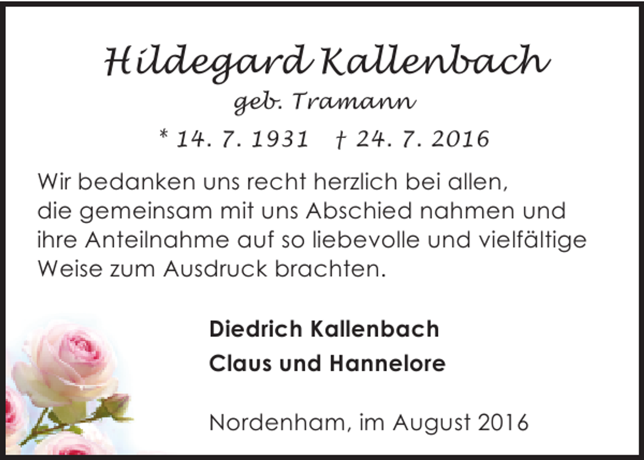 <p>Hildegard Kallenbach<br />geb. Tramann<br />* 14. 7. 1931</p><p>† 24. 7. 2016</p><p>Wir bedanken uns recht herzlich bei allen,<br />die gemeinsam mit uns Abschied nahmen und<br />ihre Anteilnahme auf so liebevolle und vielfältige<br />Weise zum Ausdruck brachten.<br />Diedrich Kallenbach<br />Claus und Hannelore<br />Nordenham, im August 2016</p>