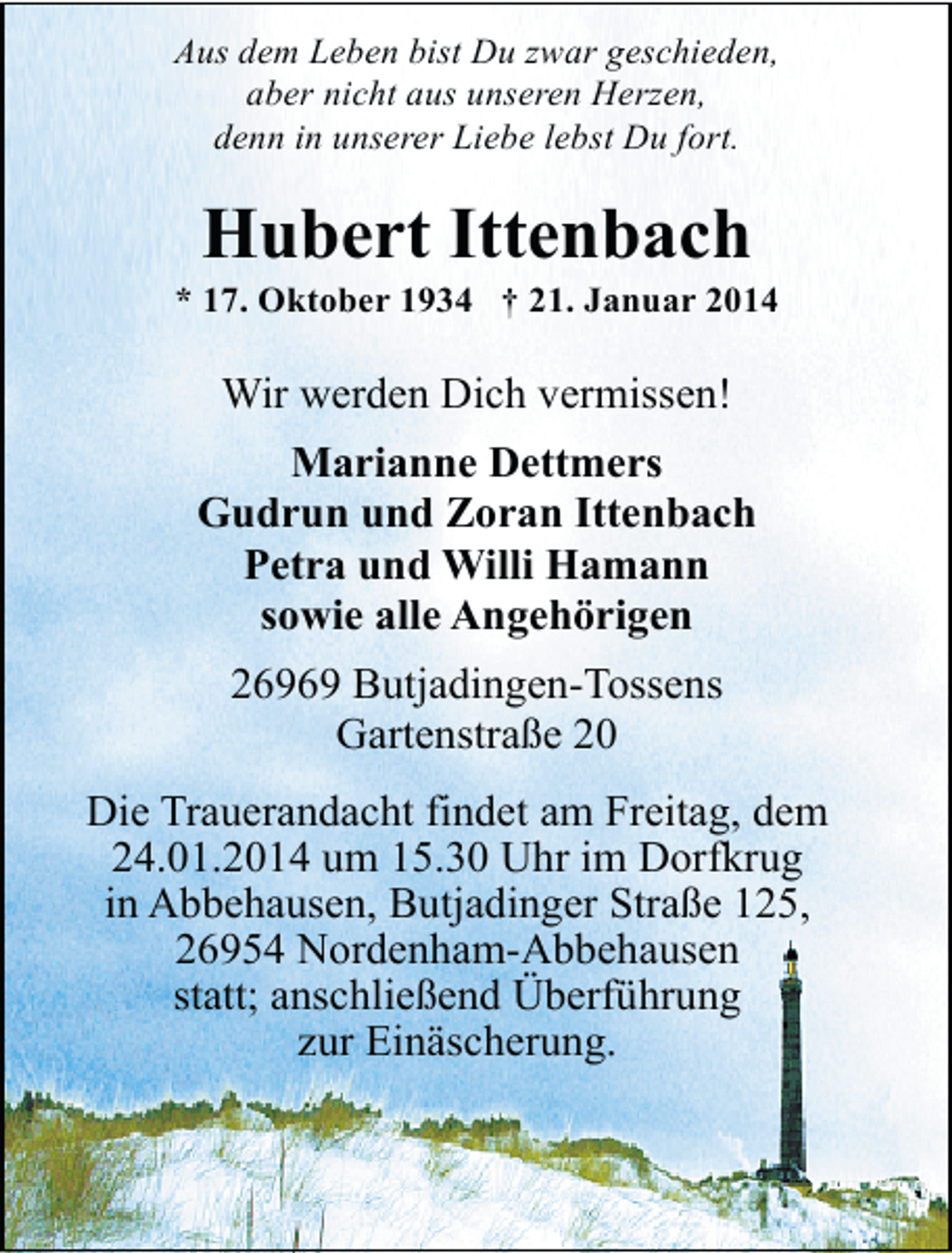 <p>Aus dem Leben bist Du zwar geschieden,<br />aber nicht aus unseren Herzen,<br />denn in unserer Liebe lebst Du fort.</p><p>Hubert Ittenbach</p><p>* 17. Oktober 1934 † 21. Januar 2014</p><p>Wir werden Dich vermissen!<br />Marianne Dettmers<br />Gudrun und Zoran Ittenbach<br />Petra und Willi Hamann<br />sowie alle Angehörigen<br />26969 Butjadingen-Tossens<br />Gartenstraße 20<br />Die Trauerandacht findet am Freitag, dem<br />24.01.2014 um 15.30 Uhr im Dorfkrug<br />in Abbehausen, Butjadinger Straße 125,<br />26954 Nordenham-Abbehausen<br />statt; anschließend Überführung<br />zur Einäscherung.</p>